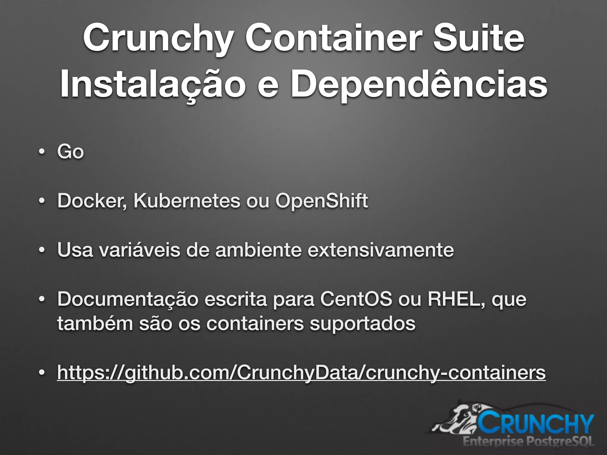 Crunchy Container Suite Instalação e Dependências • Go • Docker, Kubernetes ou OpenShift • Usa variáveis de ambiente extensivamente • Documentação escrita para CentOS ou RHEL, que também são os containers suportados • https://github.com/CrunchyData/crunchy-containers 