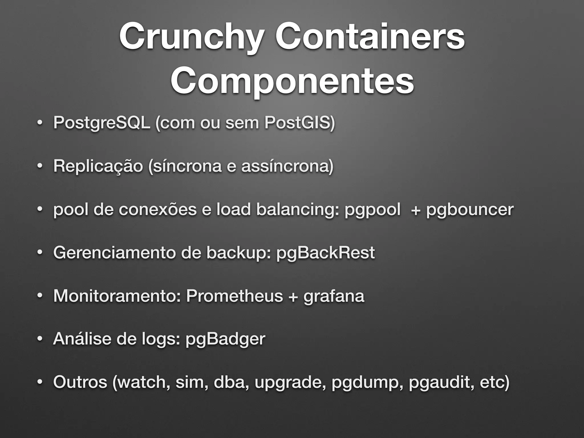 Crunchy Containers Componentes • PostgreSQL (com ou sem PostGIS) • Replicação (síncrona e assíncrona) • pool de conexões e load balancing: pgpool + pgbouncer • Gerenciamento de backup: pgBackRest • Monitoramento: Prometheus + grafana • Análise de logs: pgBadger • Outros (watch, sim, dba, upgrade, pgdump, pgaudit, etc) 