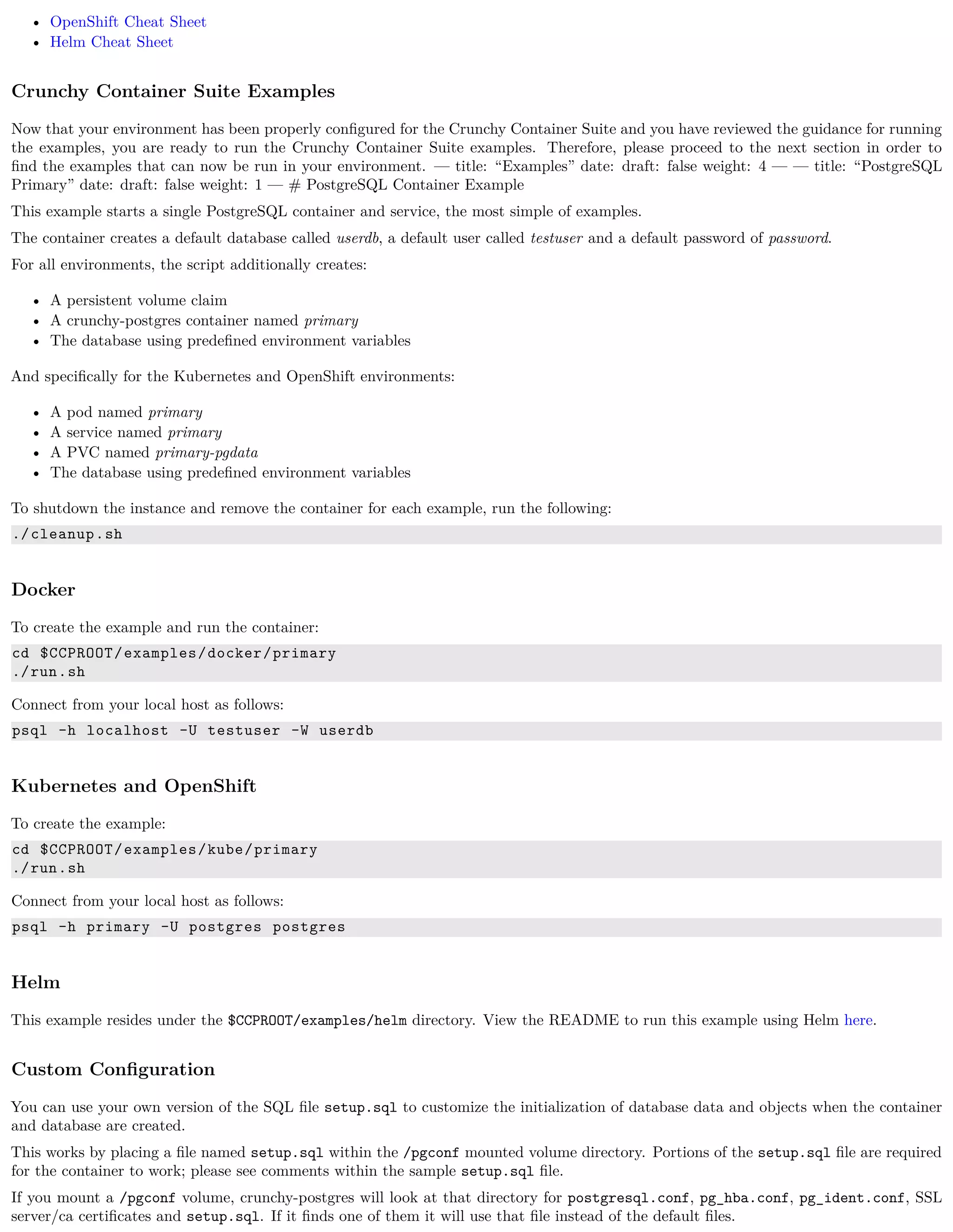 • OpenShift Cheat Sheet
• Helm Cheat Sheet
Crunchy Container Suite Examples
Now that your environment has been properly conﬁgured for the Crunchy Container Suite and you have reviewed the guidance for running
the examples, you are ready to run the Crunchy Container Suite examples. Therefore, please proceed to the next section in order to
ﬁnd the examples that can now be run in your environment. — title: “Examples” date: draft: false weight: 4 — — title: “PostgreSQL
Primary” date: draft: false weight: 1 — # PostgreSQL Container Example
This example starts a single PostgreSQL container and service, the most simple of examples.
The container creates a default database called userdb, a default user called testuser and a default password of password.
For all environments, the script additionally creates:
• A persistent volume claim
• A crunchy-postgres container named primary
• The database using predeﬁned environment variables
And speciﬁcally for the Kubernetes and OpenShift environments:
• A pod named primary
• A service named primary
• A PVC named primary-pgdata
• The database using predeﬁned environment variables
To shutdown the instance and remove the container for each example, run the following:
./cleanup.sh
Docker
To create the example and run the container:
cd $CCPROOT/examples/docker/primary
./run.sh
Connect from your local host as follows:
psql -h localhost -U testuser -W userdb
Kubernetes and OpenShift
To create the example:
cd $CCPROOT/examples/kube/primary
./run.sh
Connect from your local host as follows:
psql -h primary -U postgres postgres
Helm
This example resides under the $CCPROOT/examples/helm directory. View the README to run this example using Helm here.
Custom Conﬁguration
You can use your own version of the SQL ﬁle setup.sql to customize the initialization of database data and objects when the container
and database are created.
This works by placing a ﬁle named setup.sql within the /pgconf mounted volume directory. Portions of the setup.sql ﬁle are required
for the container to work; please see comments within the sample setup.sql ﬁle.
If you mount a /pgconf volume, crunchy-postgres will look at that directory for postgresql.conf, pg_hba.conf, pg_ident.conf, SSL
server/ca certiﬁcates and setup.sql. If it ﬁnds one of them it will use that ﬁle instead of the default ﬁles.
 