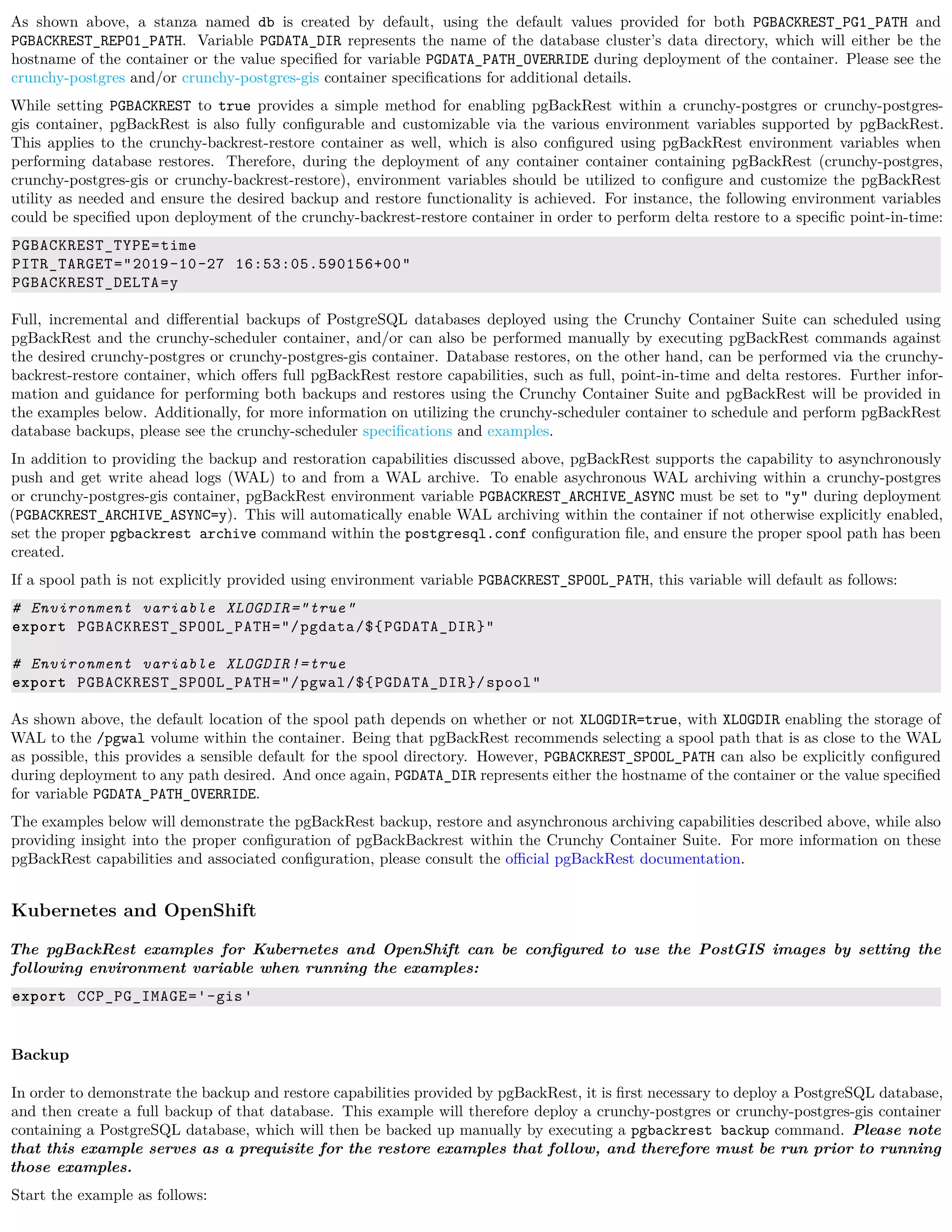 As shown above, a stanza named db is created by default, using the default values provided for both PGBACKREST_PG1_PATH and
PGBACKREST_REPO1_PATH. Variable PGDATA_DIR represents the name of the database cluster’s data directory, which will either be the
hostname of the container or the value speciﬁed for variable PGDATA_PATH_OVERRIDE during deployment of the container. Please see the
crunchy-postgres and/or crunchy-postgres-gis container speciﬁcations for additional details.
While setting PGBACKREST to true provides a simple method for enabling pgBackRest within a crunchy-postgres or crunchy-postgres-
gis container, pgBackRest is also fully conﬁgurable and customizable via the various environment variables supported by pgBackRest.
This applies to the crunchy-backrest-restore container as well, which is also conﬁgured using pgBackRest environment variables when
performing database restores. Therefore, during the deployment of any container container containing pgBackRest (crunchy-postgres,
crunchy-postgres-gis or crunchy-backrest-restore), environment variables should be utilized to conﬁgure and customize the pgBackRest
utility as needed and ensure the desired backup and restore functionality is achieved. For instance, the following environment variables
could be speciﬁed upon deployment of the crunchy-backrest-restore container in order to perform delta restore to a speciﬁc point-in-time:
PGBACKREST_TYPE=time
PITR_TARGET="2019-10-27 16:53:05.590156+00"
PGBACKREST_DELTA=y
Full, incremental and diﬀerential backups of PostgreSQL databases deployed using the Crunchy Container Suite can scheduled using
pgBackRest and the crunchy-scheduler container, and/or can also be performed manually by executing pgBackRest commands against
the desired crunchy-postgres or crunchy-postgres-gis container. Database restores, on the other hand, can be performed via the crunchy-
backrest-restore container, which oﬀers full pgBackRest restore capabilities, such as full, point-in-time and delta restores. Further infor-
mation and guidance for performing both backups and restores using the Crunchy Container Suite and pgBackRest will be provided in
the examples below. Additionally, for more information on utilizing the crunchy-scheduler container to schedule and perform pgBackRest
database backups, please see the crunchy-scheduler speciﬁcations and examples.
In addition to providing the backup and restoration capabilities discussed above, pgBackRest supports the capability to asynchronously
push and get write ahead logs (WAL) to and from a WAL archive. To enable asychronous WAL archiving within a crunchy-postgres
or crunchy-postgres-gis container, pgBackRest environment variable PGBACKREST_ARCHIVE_ASYNC must be set to "y" during deployment
(PGBACKREST_ARCHIVE_ASYNC=y). This will automatically enable WAL archiving within the container if not otherwise explicitly enabled,
set the proper pgbackrest archive command within the postgresql.conf conﬁguration ﬁle, and ensure the proper spool path has been
created.
If a spool path is not explicitly provided using environment variable PGBACKREST_SPOOL_PATH, this variable will default as follows:
# Environment variable XLOGDIR="true"
export PGBACKREST_SPOOL_PATH="/pgdata/${PGDATA_DIR}"
# Environment variable XLOGDIR!=true
export PGBACKREST_SPOOL_PATH="/pgwal/${PGDATA_DIR}/spool"
As shown above, the default location of the spool path depends on whether or not XLOGDIR=true, with XLOGDIR enabling the storage of
WAL to the /pgwal volume within the container. Being that pgBackRest recommends selecting a spool path that is as close to the WAL
as possible, this provides a sensible default for the spool directory. However, PGBACKREST_SPOOL_PATH can also be explicitly conﬁgured
during deployment to any path desired. And once again, PGDATA_DIR represents either the hostname of the container or the value speciﬁed
for variable PGDATA_PATH_OVERRIDE.
The examples below will demonstrate the pgBackRest backup, restore and asynchronous archiving capabilities described above, while also
providing insight into the proper conﬁguration of pgBackBackrest within the Crunchy Container Suite. For more information on these
pgBackRest capabilities and associated conﬁguration, please consult the oﬃcial pgBackRest documentation.
Kubernetes and OpenShift
The pgBackRest examples for Kubernetes and OpenShift can be conﬁgured to use the PostGIS images by setting the
following environment variable when running the examples:
export CCP_PG_IMAGE='-gis'
Backup
In order to demonstrate the backup and restore capabilities provided by pgBackRest, it is ﬁrst necessary to deploy a PostgreSQL database,
and then create a full backup of that database. This example will therefore deploy a crunchy-postgres or crunchy-postgres-gis container
containing a PostgreSQL database, which will then be backed up manually by executing a pgbackrest backup command. Please note
that this example serves as a prequisite for the restore examples that follow, and therefore must be run prior to running
those examples.
Start the example as follows:
 