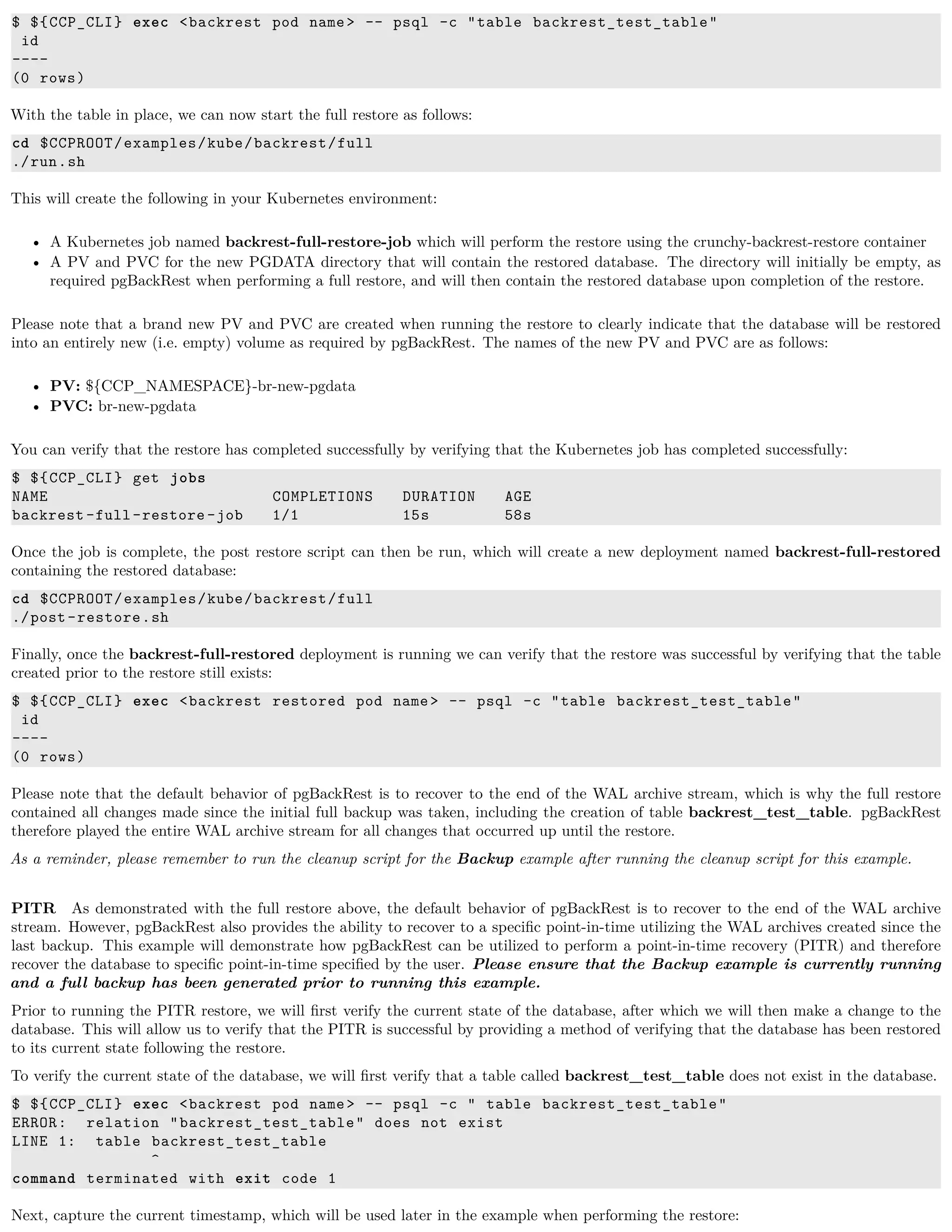 $ ${CCP_CLI} exec <backrest pod name> -- psql -c "table backrest_test_table"
id
----
(0 rows)
With the table in place, we can now start the full restore as follows:
cd $CCPROOT/examples/kube/backrest/full
./run.sh
This will create the following in your Kubernetes environment:
• A Kubernetes job named backrest-full-restore-job which will perform the restore using the crunchy-backrest-restore container
• A PV and PVC for the new PGDATA directory that will contain the restored database. The directory will initially be empty, as
required pgBackRest when performing a full restore, and will then contain the restored database upon completion of the restore.
Please note that a brand new PV and PVC are created when running the restore to clearly indicate that the database will be restored
into an entirely new (i.e. empty) volume as required by pgBackRest. The names of the new PV and PVC are as follows:
• PV: ${CCP_NAMESPACE}-br-new-pgdata
• PVC: br-new-pgdata
You can verify that the restore has completed successfully by verifying that the Kubernetes job has completed successfully:
$ ${CCP_CLI} get jobs
NAME COMPLETIONS DURATION AGE
backrest -full-restore -job 1/1 15s 58s
Once the job is complete, the post restore script can then be run, which will create a new deployment named backrest-full-restored
containing the restored database:
cd $CCPROOT/examples/kube/backrest/full
./post-restore.sh
Finally, once the backrest-full-restored deployment is running we can verify that the restore was successful by verifying that the table
created prior to the restore still exists:
$ ${CCP_CLI} exec <backrest restored pod name> -- psql -c "table backrest_test_table"
id
----
(0 rows)
Please note that the default behavior of pgBackRest is to recover to the end of the WAL archive stream, which is why the full restore
contained all changes made since the initial full backup was taken, including the creation of table backrest_test_table. pgBackRest
therefore played the entire WAL archive stream for all changes that occurred up until the restore.
As a reminder, please remember to run the cleanup script for the Backup example after running the cleanup script for this example.
PITR As demonstrated with the full restore above, the default behavior of pgBackRest is to recover to the end of the WAL archive
stream. However, pgBackRest also provides the ability to recover to a speciﬁc point-in-time utilizing the WAL archives created since the
last backup. This example will demonstrate how pgBackRest can be utilized to perform a point-in-time recovery (PITR) and therefore
recover the database to speciﬁc point-in-time speciﬁed by the user. Please ensure that the Backup example is currently running
and a full backup has been generated prior to running this example.
Prior to running the PITR restore, we will ﬁrst verify the current state of the database, after which we will then make a change to the
database. This will allow us to verify that the PITR is successful by providing a method of verifying that the database has been restored
to its current state following the restore.
To verify the current state of the database, we will ﬁrst verify that a table called backrest_test_table does not exist in the database.
$ ${CCP_CLI} exec <backrest pod name> -- psql -c " table backrest_test_table"
ERROR: relation "backrest_test_table" does not exist
LINE 1: table backrest_test_table
^
command terminated with exit code 1
Next, capture the current timestamp, which will be used later in the example when performing the restore:
 