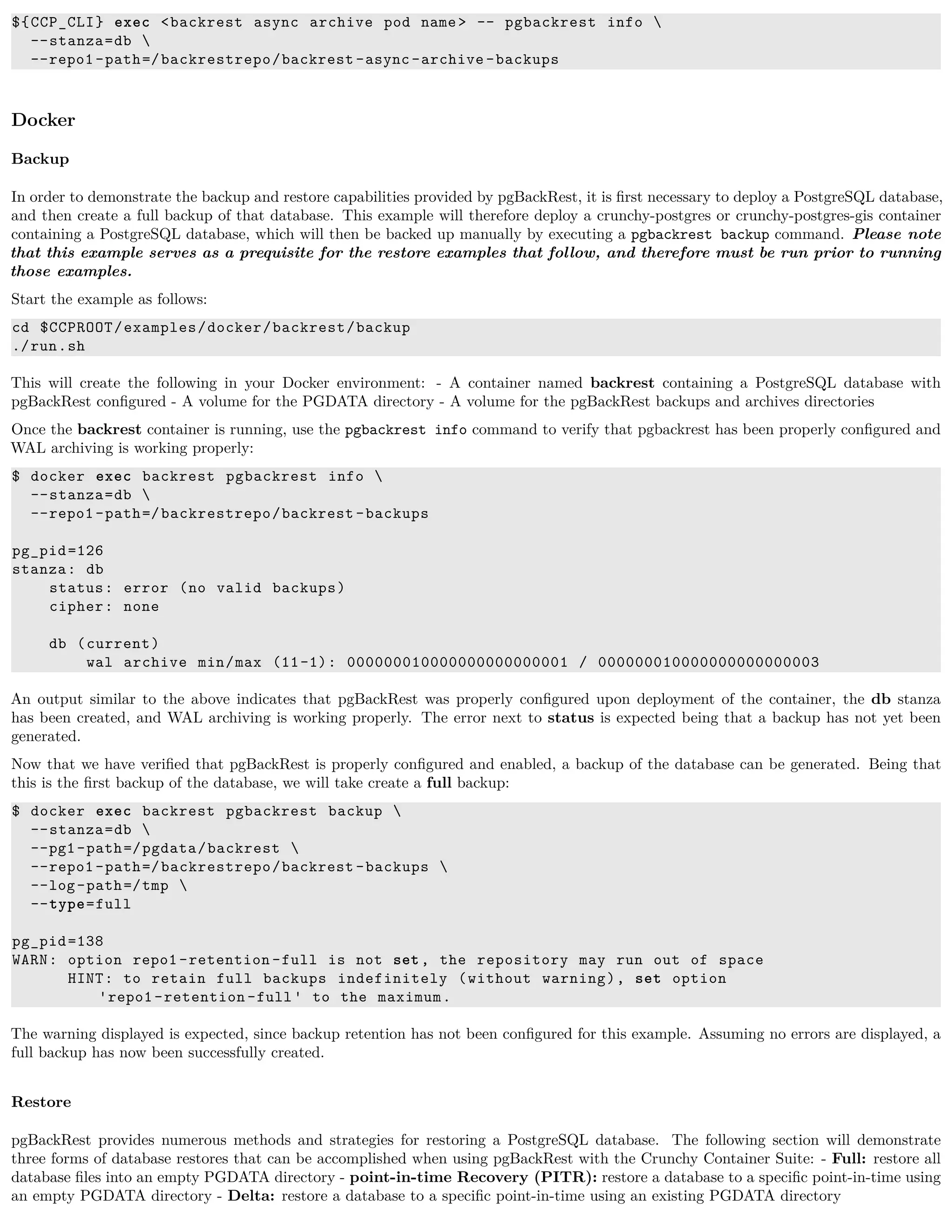${CCP_CLI} exec <backrest async archive pod name> -- pgbackrest info 
--stanza=db 
--repo1-path=/backrestrepo/backrest -async-archive -backups
Docker
Backup
In order to demonstrate the backup and restore capabilities provided by pgBackRest, it is ﬁrst necessary to deploy a PostgreSQL database,
and then create a full backup of that database. This example will therefore deploy a crunchy-postgres or crunchy-postgres-gis container
containing a PostgreSQL database, which will then be backed up manually by executing a pgbackrest backup command. Please note
that this example serves as a prequisite for the restore examples that follow, and therefore must be run prior to running
those examples.
Start the example as follows:
cd $CCPROOT/examples/docker/backrest/backup
./run.sh
This will create the following in your Docker environment: - A container named backrest containing a PostgreSQL database with
pgBackRest conﬁgured - A volume for the PGDATA directory - A volume for the pgBackRest backups and archives directories
Once the backrest container is running, use the pgbackrest info command to verify that pgbackrest has been properly conﬁgured and
WAL archiving is working properly:
$ docker exec backrest pgbackrest info 
--stanza=db 
--repo1-path=/backrestrepo/backrest -backups
pg_pid=126
stanza: db
status: error (no valid backups)
cipher: none
db (current)
wal archive min/max (11-1): 000000010000000000000001 / 000000010000000000000003
An output similar to the above indicates that pgBackRest was properly conﬁgured upon deployment of the container, the db stanza
has been created, and WAL archiving is working properly. The error next to status is expected being that a backup has not yet been
generated.
Now that we have veriﬁed that pgBackRest is properly conﬁgured and enabled, a backup of the database can be generated. Being that
this is the ﬁrst backup of the database, we will take create a full backup:
$ docker exec backrest pgbackrest backup 
--stanza=db 
--pg1-path=/pgdata/backrest 
--repo1-path=/backrestrepo/backrest -backups 
--log-path=/tmp 
--type=full
pg_pid=138
WARN: option repo1-retention -full is not set, the repository may run out of space
HINT: to retain full backups indefinitely (without warning), set option
'repo1-retention -full' to the maximum.
The warning displayed is expected, since backup retention has not been conﬁgured for this example. Assuming no errors are displayed, a
full backup has now been successfully created.
Restore
pgBackRest provides numerous methods and strategies for restoring a PostgreSQL database. The following section will demonstrate
three forms of database restores that can be accomplished when using pgBackRest with the Crunchy Container Suite: - Full: restore all
database ﬁles into an empty PGDATA directory - point-in-time Recovery (PITR): restore a database to a speciﬁc point-in-time using
an empty PGDATA directory - Delta: restore a database to a speciﬁc point-in-time using an existing PGDATA directory
 