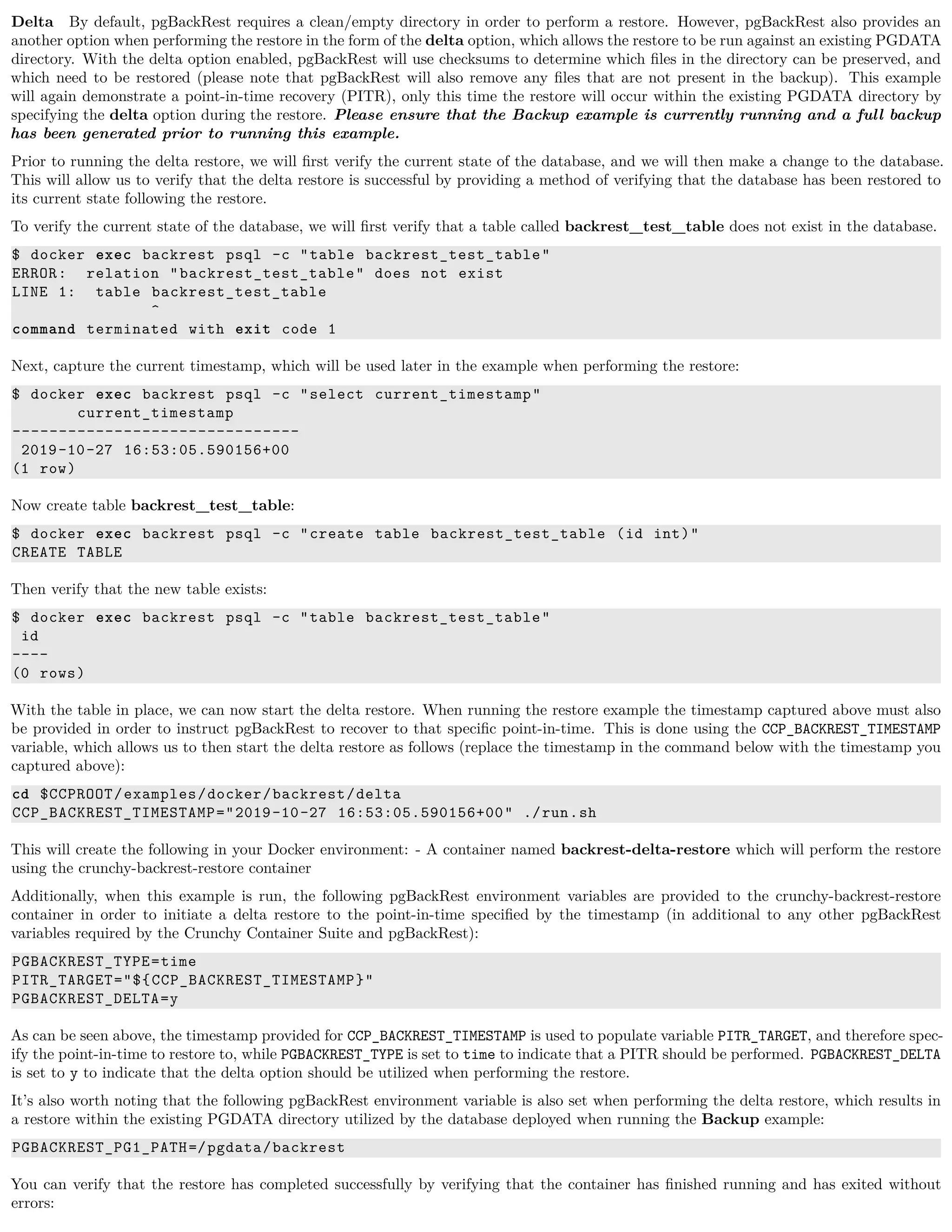 Delta By default, pgBackRest requires a clean/empty directory in order to perform a restore. However, pgBackRest also provides an
another option when performing the restore in the form of the delta option, which allows the restore to be run against an existing PGDATA
directory. With the delta option enabled, pgBackRest will use checksums to determine which ﬁles in the directory can be preserved, and
which need to be restored (please note that pgBackRest will also remove any ﬁles that are not present in the backup). This example
will again demonstrate a point-in-time recovery (PITR), only this time the restore will occur within the existing PGDATA directory by
specifying the delta option during the restore. Please ensure that the Backup example is currently running and a full backup
has been generated prior to running this example.
Prior to running the delta restore, we will ﬁrst verify the current state of the database, and we will then make a change to the database.
This will allow us to verify that the delta restore is successful by providing a method of verifying that the database has been restored to
its current state following the restore.
To verify the current state of the database, we will ﬁrst verify that a table called backrest_test_table does not exist in the database.
$ docker exec backrest psql -c "table backrest_test_table"
ERROR: relation "backrest_test_table" does not exist
LINE 1: table backrest_test_table
^
command terminated with exit code 1
Next, capture the current timestamp, which will be used later in the example when performing the restore:
$ docker exec backrest psql -c "select current_timestamp"
current_timestamp
-------------------------------
2019-10-27 16:53:05.590156+00
(1 row)
Now create table backrest_test_table:
$ docker exec backrest psql -c "create table backrest_test_table (id int)"
CREATE TABLE
Then verify that the new table exists:
$ docker exec backrest psql -c "table backrest_test_table"
id
----
(0 rows)
With the table in place, we can now start the delta restore. When running the restore example the timestamp captured above must also
be provided in order to instruct pgBackRest to recover to that speciﬁc point-in-time. This is done using the CCP_BACKREST_TIMESTAMP
variable, which allows us to then start the delta restore as follows (replace the timestamp in the command below with the timestamp you
captured above):
cd $CCPROOT/examples/docker/backrest/delta
CCP_BACKREST_TIMESTAMP="2019-10-27 16:53:05.590156+00" ./run.sh
This will create the following in your Docker environment: - A container named backrest-delta-restore which will perform the restore
using the crunchy-backrest-restore container
Additionally, when this example is run, the following pgBackRest environment variables are provided to the crunchy-backrest-restore
container in order to initiate a delta restore to the point-in-time speciﬁed by the timestamp (in additional to any other pgBackRest
variables required by the Crunchy Container Suite and pgBackRest):
PGBACKREST_TYPE=time
PITR_TARGET="${CCP_BACKREST_TIMESTAMP}"
PGBACKREST_DELTA=y
As can be seen above, the timestamp provided for CCP_BACKREST_TIMESTAMP is used to populate variable PITR_TARGET, and therefore spec-
ify the point-in-time to restore to, while PGBACKREST_TYPE is set to time to indicate that a PITR should be performed. PGBACKREST_DELTA
is set to y to indicate that the delta option should be utilized when performing the restore.
It’s also worth noting that the following pgBackRest environment variable is also set when performing the delta restore, which results in
a restore within the existing PGDATA directory utilized by the database deployed when running the Backup example:
PGBACKREST_PG1_PATH=/pgdata/backrest
You can verify that the restore has completed successfully by verifying that the container has ﬁnished running and has exited without
errors:
 