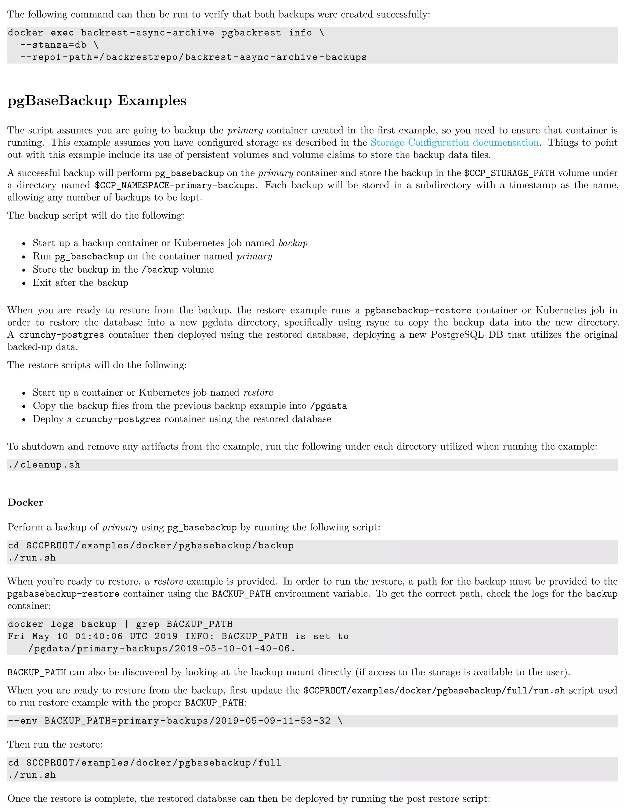 The following command can then be run to verify that both backups were created successfully:
docker exec backrest -async-archive pgbackrest info 
--stanza=db 
--repo1-path=/backrestrepo/backrest -async-archive -backups
pgBaseBackup Examples
The script assumes you are going to backup the primary container created in the ﬁrst example, so you need to ensure that container is
running. This example assumes you have conﬁgured storage as described in the Storage Conﬁguration documentation. Things to point
out with this example include its use of persistent volumes and volume claims to store the backup data ﬁles.
A successful backup will perform pg_basebackup on the primary container and store the backup in the $CCP_STORAGE_PATH volume under
a directory named $CCP_NAMESPACE-primary-backups. Each backup will be stored in a subdirectory with a timestamp as the name,
allowing any number of backups to be kept.
The backup script will do the following:
• Start up a backup container or Kubernetes job named backup
• Run pg_basebackup on the container named primary
• Store the backup in the /backup volume
• Exit after the backup
When you are ready to restore from the backup, the restore example runs a pgbasebackup-restore container or Kubernetes job in
order to restore the database into a new pgdata directory, speciﬁcally using rsync to copy the backup data into the new directory.
A crunchy-postgres container then deployed using the restored database, deploying a new PostgreSQL DB that utilizes the original
backed-up data.
The restore scripts will do the following:
• Start up a container or Kubernetes job named restore
• Copy the backup ﬁles from the previous backup example into /pgdata
• Deploy a crunchy-postgres container using the restored database
To shutdown and remove any artifacts from the example, run the following under each directory utilized when running the example:
./cleanup.sh
Docker
Perform a backup of primary using pg_basebackup by running the following script:
cd $CCPROOT/examples/docker/pgbasebackup/backup
./run.sh
When you’re ready to restore, a restore example is provided. In order to run the restore, a path for the backup must be provided to the
pgabasebackup-restore container using the BACKUP_PATH environment variable. To get the correct path, check the logs for the backup
container:
docker logs backup | grep BACKUP_PATH
Fri May 10 01:40:06 UTC 2019 INFO: BACKUP_PATH is set to
/pgdata/primary -backups/2019-05-10-01-40-06.
BACKUP_PATH can also be discovered by looking at the backup mount directly (if access to the storage is available to the user).
When you are ready to restore from the backup, ﬁrst update the $CCPROOT/examples/docker/pgbasebackup/full/run.sh script used
to run restore example with the proper BACKUP_PATH:
--env BACKUP_PATH=primary -backups/2019-05-09-11-53-32 
Then run the restore:
cd $CCPROOT/examples/docker/pgbasebackup/full
./run.sh
Once the restore is complete, the restored database can then be deployed by running the post restore script:
 