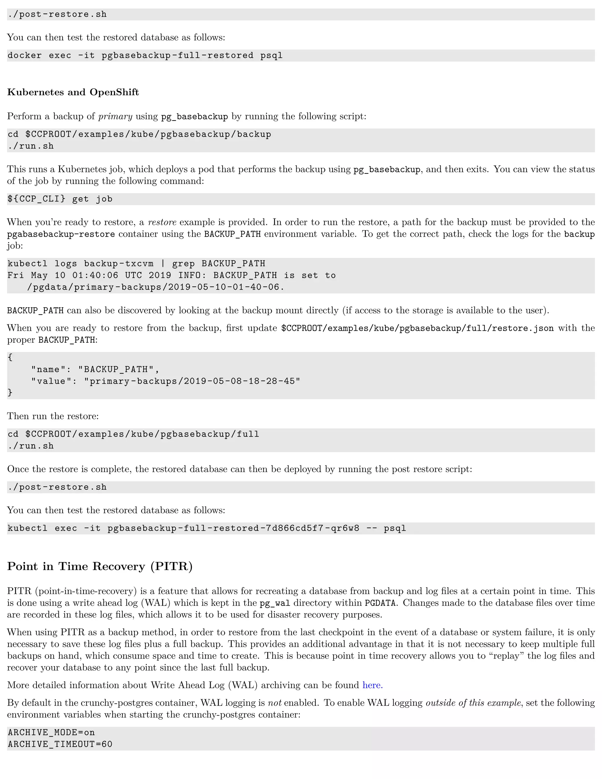./post-restore.sh
You can then test the restored database as follows:
docker exec -it pgbasebackup -full-restored psql
Kubernetes and OpenShift
Perform a backup of primary using pg_basebackup by running the following script:
cd $CCPROOT/examples/kube/pgbasebackup/backup
./run.sh
This runs a Kubernetes job, which deploys a pod that performs the backup using pg_basebackup, and then exits. You can view the status
of the job by running the following command:
${CCP_CLI} get job
When you’re ready to restore, a restore example is provided. In order to run the restore, a path for the backup must be provided to the
pgabasebackup-restore container using the BACKUP_PATH environment variable. To get the correct path, check the logs for the backup
job:
kubectl logs backup -txcvm | grep BACKUP_PATH
Fri May 10 01:40:06 UTC 2019 INFO: BACKUP_PATH is set to
/pgdata/primary -backups/2019-05-10-01-40-06.
BACKUP_PATH can also be discovered by looking at the backup mount directly (if access to the storage is available to the user).
When you are ready to restore from the backup, ﬁrst update $CCPROOT/examples/kube/pgbasebackup/full/restore.json with the
proper BACKUP_PATH:
{
"name": "BACKUP_PATH",
"value": "primary -backups/2019-05-08-18-28-45"
}
Then run the restore:
cd $CCPROOT/examples/kube/pgbasebackup/full
./run.sh
Once the restore is complete, the restored database can then be deployed by running the post restore script:
./post-restore.sh
You can then test the restored database as follows:
kubectl exec -it pgbasebackup -full-restored -7d866cd5f7 -qr6w8 -- psql
Point in Time Recovery (PITR)
PITR (point-in-time-recovery) is a feature that allows for recreating a database from backup and log ﬁles at a certain point in time. This
is done using a write ahead log (WAL) which is kept in the pg_wal directory within PGDATA. Changes made to the database ﬁles over time
are recorded in these log ﬁles, which allows it to be used for disaster recovery purposes.
When using PITR as a backup method, in order to restore from the last checkpoint in the event of a database or system failure, it is only
necessary to save these log ﬁles plus a full backup. This provides an additional advantage in that it is not necessary to keep multiple full
backups on hand, which consume space and time to create. This is because point in time recovery allows you to “replay” the log ﬁles and
recover your database to any point since the last full backup.
More detailed information about Write Ahead Log (WAL) archiving can be found here.
By default in the crunchy-postgres container, WAL logging is not enabled. To enable WAL logging outside of this example, set the following
environment variables when starting the crunchy-postgres container:
ARCHIVE_MODE=on
ARCHIVE_TIMEOUT=60
 