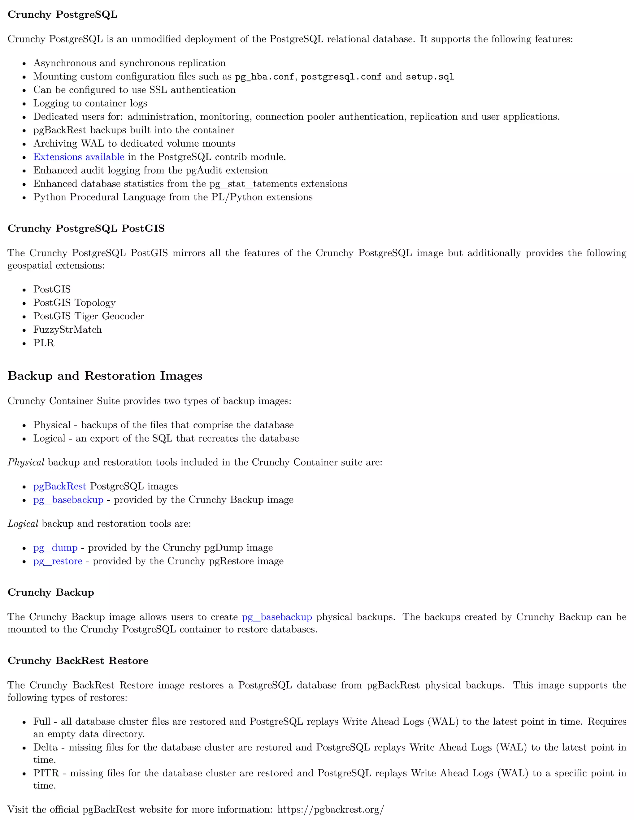 Crunchy PostgreSQL
Crunchy PostgreSQL is an unmodiﬁed deployment of the PostgreSQL relational database. It supports the following features:
• Asynchronous and synchronous replication
• Mounting custom conﬁguration ﬁles such as pg_hba.conf, postgresql.conf and setup.sql
• Can be conﬁgured to use SSL authentication
• Logging to container logs
• Dedicated users for: administration, monitoring, connection pooler authentication, replication and user applications.
• pgBackRest backups built into the container
• Archiving WAL to dedicated volume mounts
• Extensions available in the PostgreSQL contrib module.
• Enhanced audit logging from the pgAudit extension
• Enhanced database statistics from the pg_stat_tatements extensions
• Python Procedural Language from the PL/Python extensions
Crunchy PostgreSQL PostGIS
The Crunchy PostgreSQL PostGIS mirrors all the features of the Crunchy PostgreSQL image but additionally provides the following
geospatial extensions:
• PostGIS
• PostGIS Topology
• PostGIS Tiger Geocoder
• FuzzyStrMatch
• PLR
Backup and Restoration Images
Crunchy Container Suite provides two types of backup images:
• Physical - backups of the ﬁles that comprise the database
• Logical - an export of the SQL that recreates the database
Physical backup and restoration tools included in the Crunchy Container suite are:
• pgBackRest PostgreSQL images
• pg_basebackup - provided by the Crunchy Backup image
Logical backup and restoration tools are:
• pg_dump - provided by the Crunchy pgDump image
• pg_restore - provided by the Crunchy pgRestore image
Crunchy Backup
The Crunchy Backup image allows users to create pg_basebackup physical backups. The backups created by Crunchy Backup can be
mounted to the Crunchy PostgreSQL container to restore databases.
Crunchy BackRest Restore
The Crunchy BackRest Restore image restores a PostgreSQL database from pgBackRest physical backups. This image supports the
following types of restores:
• Full - all database cluster ﬁles are restored and PostgreSQL replays Write Ahead Logs (WAL) to the latest point in time. Requires
an empty data directory.
• Delta - missing ﬁles for the database cluster are restored and PostgreSQL replays Write Ahead Logs (WAL) to the latest point in
time.
• PITR - missing ﬁles for the database cluster are restored and PostgreSQL replays Write Ahead Logs (WAL) to a speciﬁc point in
time.
Visit the oﬃcial pgBackRest website for more information: https://pgbackrest.org/
 