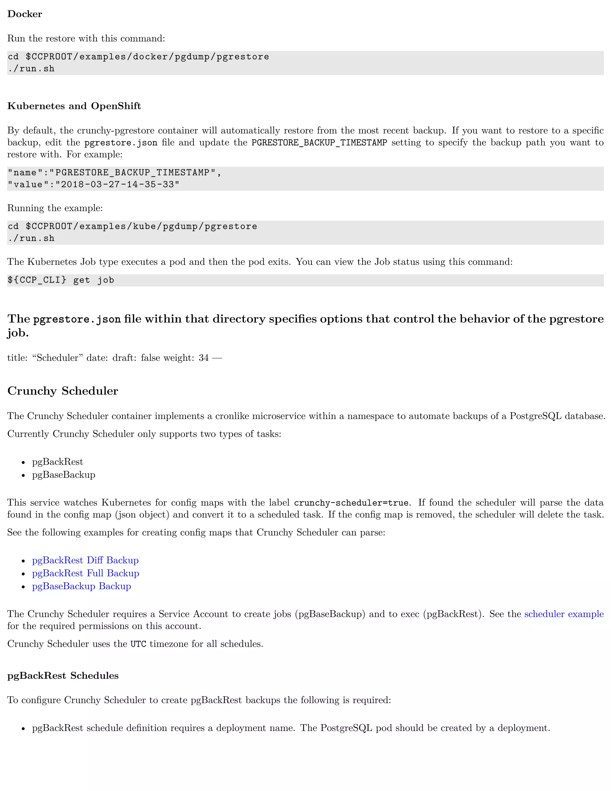 Docker
Run the restore with this command:
cd $CCPROOT/examples/docker/pgdump/pgrestore
./run.sh
Kubernetes and OpenShift
By default, the crunchy-pgrestore container will automatically restore from the most recent backup. If you want to restore to a speciﬁc
backup, edit the pgrestore.json ﬁle and update the PGRESTORE_BACKUP_TIMESTAMP setting to specify the backup path you want to
restore with. For example:
"name":"PGRESTORE_BACKUP_TIMESTAMP",
"value":"2018-03-27-14-35-33"
Running the example:
cd $CCPROOT/examples/kube/pgdump/pgrestore
./run.sh
The Kubernetes Job type executes a pod and then the pod exits. You can view the Job status using this command:
${CCP_CLI} get job
The pgrestore.json ﬁle within that directory speciﬁes options that control the behavior of the pgrestore
job.
title: “Scheduler” date: draft: false weight: 34 —
Crunchy Scheduler
The Crunchy Scheduler container implements a cronlike microservice within a namespace to automate backups of a PostgreSQL database.
Currently Crunchy Scheduler only supports two types of tasks:
• pgBackRest
• pgBaseBackup
This service watches Kubernetes for conﬁg maps with the label crunchy-scheduler=true. If found the scheduler will parse the data
found in the conﬁg map (json object) and convert it to a scheduled task. If the conﬁg map is removed, the scheduler will delete the task.
See the following examples for creating conﬁg maps that Crunchy Scheduler can parse:
• pgBackRest Diﬀ Backup
• pgBackRest Full Backup
• pgBaseBackup Backup
The Crunchy Scheduler requires a Service Account to create jobs (pgBaseBackup) and to exec (pgBackRest). See the scheduler example
for the required permissions on this account.
Crunchy Scheduler uses the UTC timezone for all schedules.
pgBackRest Schedules
To conﬁgure Crunchy Scheduler to create pgBackRest backups the following is required:
• pgBackRest schedule deﬁnition requires a deployment name. The PostgreSQL pod should be created by a deployment.
 