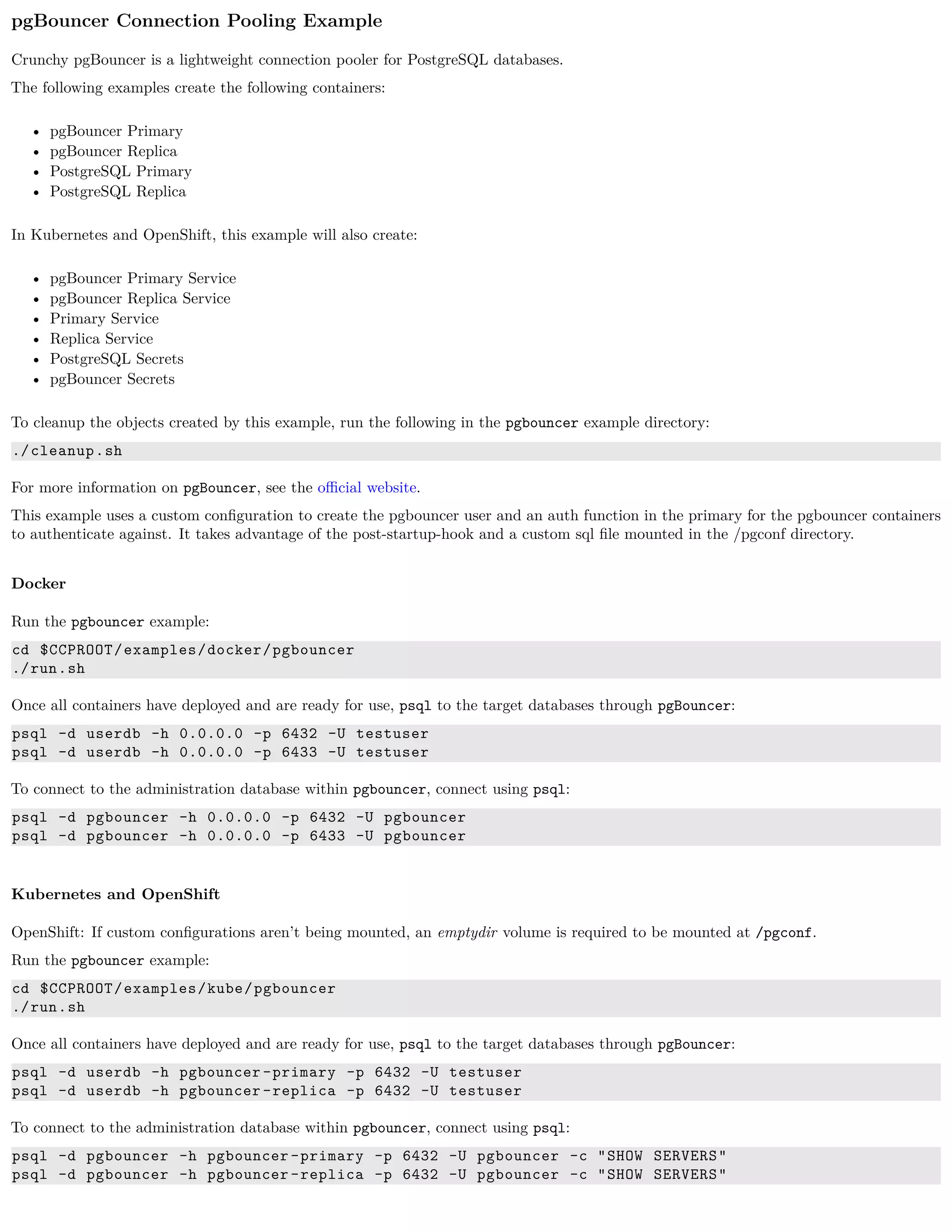 pgBouncer Connection Pooling Example
Crunchy pgBouncer is a lightweight connection pooler for PostgreSQL databases.
The following examples create the following containers:
• pgBouncer Primary
• pgBouncer Replica
• PostgreSQL Primary
• PostgreSQL Replica
In Kubernetes and OpenShift, this example will also create:
• pgBouncer Primary Service
• pgBouncer Replica Service
• Primary Service
• Replica Service
• PostgreSQL Secrets
• pgBouncer Secrets
To cleanup the objects created by this example, run the following in the pgbouncer example directory:
./cleanup.sh
For more information on pgBouncer, see the oﬃcial website.
This example uses a custom conﬁguration to create the pgbouncer user and an auth function in the primary for the pgbouncer containers
to authenticate against. It takes advantage of the post-startup-hook and a custom sql ﬁle mounted in the /pgconf directory.
Docker
Run the pgbouncer example:
cd $CCPROOT/examples/docker/pgbouncer
./run.sh
Once all containers have deployed and are ready for use, psql to the target databases through pgBouncer:
psql -d userdb -h 0.0.0.0 -p 6432 -U testuser
psql -d userdb -h 0.0.0.0 -p 6433 -U testuser
To connect to the administration database within pgbouncer, connect using psql:
psql -d pgbouncer -h 0.0.0.0 -p 6432 -U pgbouncer
psql -d pgbouncer -h 0.0.0.0 -p 6433 -U pgbouncer
Kubernetes and OpenShift
OpenShift: If custom conﬁgurations aren’t being mounted, an emptydir volume is required to be mounted at /pgconf.
Run the pgbouncer example:
cd $CCPROOT/examples/kube/pgbouncer
./run.sh
Once all containers have deployed and are ready for use, psql to the target databases through pgBouncer:
psql -d userdb -h pgbouncer -primary -p 6432 -U testuser
psql -d userdb -h pgbouncer -replica -p 6432 -U testuser
To connect to the administration database within pgbouncer, connect using psql:
psql -d pgbouncer -h pgbouncer -primary -p 6432 -U pgbouncer -c "SHOW SERVERS"
psql -d pgbouncer -h pgbouncer -replica -p 6432 -U pgbouncer -c "SHOW SERVERS"
 