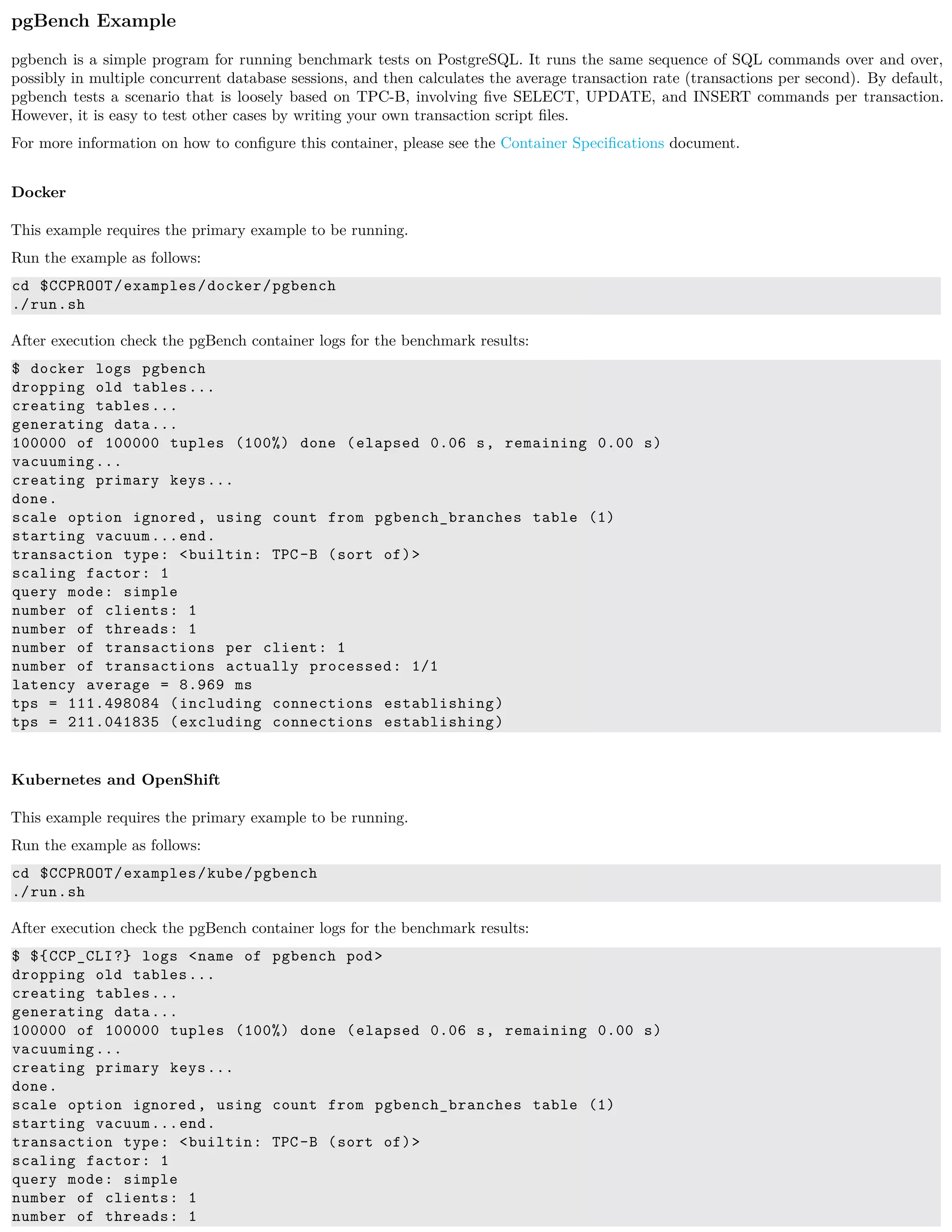 pgBench Example
pgbench is a simple program for running benchmark tests on PostgreSQL. It runs the same sequence of SQL commands over and over,
possibly in multiple concurrent database sessions, and then calculates the average transaction rate (transactions per second). By default,
pgbench tests a scenario that is loosely based on TPC-B, involving ﬁve SELECT, UPDATE, and INSERT commands per transaction.
However, it is easy to test other cases by writing your own transaction script ﬁles.
For more information on how to conﬁgure this container, please see the Container Speciﬁcations document.
Docker
This example requires the primary example to be running.
Run the example as follows:
cd $CCPROOT/examples/docker/pgbench
./run.sh
After execution check the pgBench container logs for the benchmark results:
$ docker logs pgbench
dropping old tables...
creating tables...
generating data...
100000 of 100000 tuples (100%) done (elapsed 0.06 s, remaining 0.00 s)
vacuuming...
creating primary keys...
done.
scale option ignored , using count from pgbench_branches table (1)
starting vacuum...end.
transaction type: <builtin: TPC-B (sort of)>
scaling factor: 1
query mode: simple
number of clients: 1
number of threads: 1
number of transactions per client: 1
number of transactions actually processed: 1/1
latency average = 8.969 ms
tps = 111.498084 (including connections establishing)
tps = 211.041835 (excluding connections establishing)
Kubernetes and OpenShift
This example requires the primary example to be running.
Run the example as follows:
cd $CCPROOT/examples/kube/pgbench
./run.sh
After execution check the pgBench container logs for the benchmark results:
$ ${CCP_CLI?} logs <name of pgbench pod>
dropping old tables...
creating tables...
generating data...
100000 of 100000 tuples (100%) done (elapsed 0.06 s, remaining 0.00 s)
vacuuming...
creating primary keys...
done.
scale option ignored , using count from pgbench_branches table (1)
starting vacuum...end.
transaction type: <builtin: TPC-B (sort of)>
scaling factor: 1
query mode: simple
number of clients: 1
number of threads: 1
 