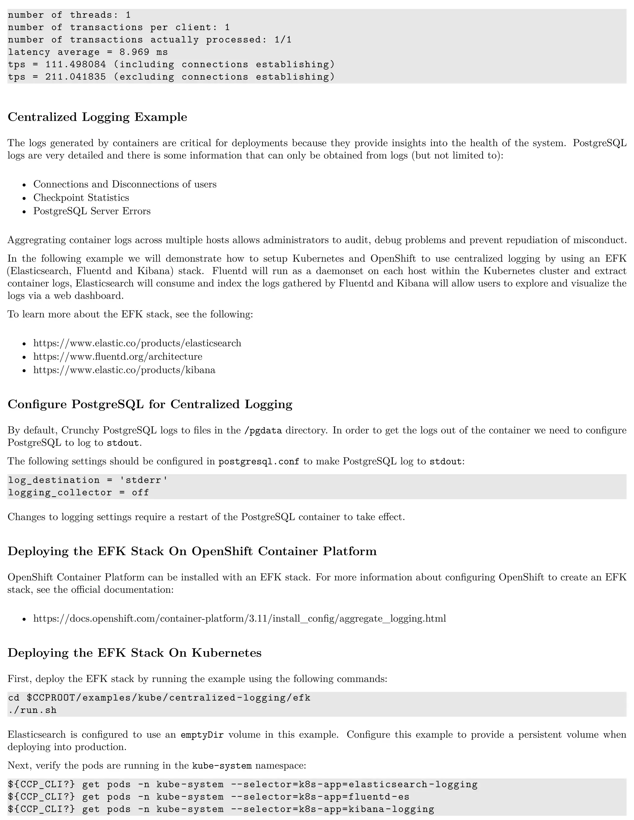 number of threads: 1
number of transactions per client: 1
number of transactions actually processed: 1/1
latency average = 8.969 ms
tps = 111.498084 (including connections establishing)
tps = 211.041835 (excluding connections establishing)
Centralized Logging Example
The logs generated by containers are critical for deployments because they provide insights into the health of the system. PostgreSQL
logs are very detailed and there is some information that can only be obtained from logs (but not limited to):
• Connections and Disconnections of users
• Checkpoint Statistics
• PostgreSQL Server Errors
Aggregrating container logs across multiple hosts allows administrators to audit, debug problems and prevent repudiation of misconduct.
In the following example we will demonstrate how to setup Kubernetes and OpenShift to use centralized logging by using an EFK
(Elasticsearch, Fluentd and Kibana) stack. Fluentd will run as a daemonset on each host within the Kubernetes cluster and extract
container logs, Elasticsearch will consume and index the logs gathered by Fluentd and Kibana will allow users to explore and visualize the
logs via a web dashboard.
To learn more about the EFK stack, see the following:
• https://www.elastic.co/products/elasticsearch
• https://www.ﬂuentd.org/architecture
• https://www.elastic.co/products/kibana
Conﬁgure PostgreSQL for Centralized Logging
By default, Crunchy PostgreSQL logs to ﬁles in the /pgdata directory. In order to get the logs out of the container we need to conﬁgure
PostgreSQL to log to stdout.
The following settings should be conﬁgured in postgresql.conf to make PostgreSQL log to stdout:
log_destination = 'stderr '
logging_collector = off
Changes to logging settings require a restart of the PostgreSQL container to take eﬀect.
Deploying the EFK Stack On OpenShift Container Platform
OpenShift Container Platform can be installed with an EFK stack. For more information about conﬁguring OpenShift to create an EFK
stack, see the oﬃcial documentation:
• https://docs.openshift.com/container-platform/3.11/install_conﬁg/aggregate_logging.html
Deploying the EFK Stack On Kubernetes
First, deploy the EFK stack by running the example using the following commands:
cd $CCPROOT/examples/kube/centralized -logging/efk
./run.sh
Elasticsearch is conﬁgured to use an emptyDir volume in this example. Conﬁgure this example to provide a persistent volume when
deploying into production.
Next, verify the pods are running in the kube-system namespace:
${CCP_CLI?} get pods -n kube-system --selector=k8s-app=elasticsearch -logging
${CCP_CLI?} get pods -n kube-system --selector=k8s-app=fluentd -es
${CCP_CLI?} get pods -n kube-system --selector=k8s-app=kibana-logging
 