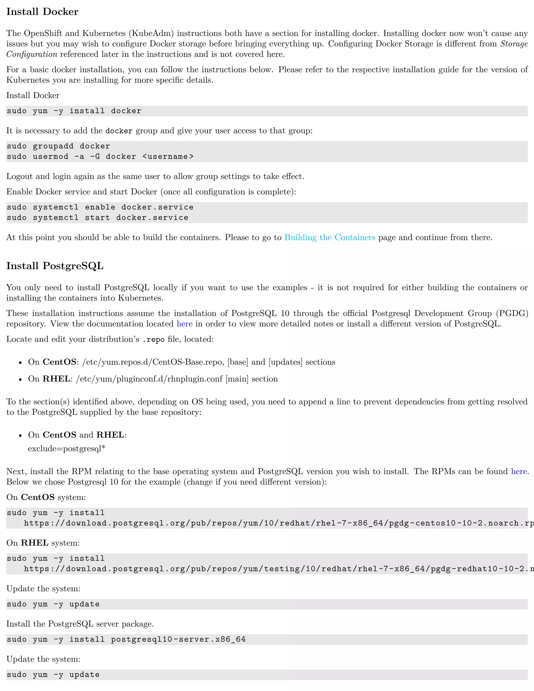 Install Docker
The OpenShift and Kubernetes (KubeAdm) instructions both have a section for installing docker. Installing docker now won’t cause any
issues but you may wish to conﬁgure Docker storage before bringing everything up. Conﬁguring Docker Storage is diﬀerent from Storage
Conﬁguration referenced later in the instructions and is not covered here.
For a basic docker installation, you can follow the instructions below. Please refer to the respective installation guide for the version of
Kubernetes you are installing for more speciﬁc details.
Install Docker
sudo yum -y install docker
It is necessary to add the docker group and give your user access to that group:
sudo groupadd docker
sudo usermod -a -G docker <username >
Logout and login again as the same user to allow group settings to take eﬀect.
Enable Docker service and start Docker (once all conﬁguration is complete):
sudo systemctl enable docker.service
sudo systemctl start docker.service
At this point you should be able to build the containers. Please to go to Building the Containers page and continue from there.
Install PostgreSQL
You only need to install PostgreSQL locally if you want to use the examples - it is not required for either building the containers or
installing the containers into Kubernetes.
These installation instructions assume the installation of PostgreSQL 10 through the oﬃcial Postgresql Development Group (PGDG)
repository. View the documentation located here in order to view more detailed notes or install a diﬀerent version of PostgreSQL.
Locate and edit your distribution’s .repo ﬁle, located:
• On CentOS: /etc/yum.repos.d/CentOS-Base.repo, [base] and [updates] sections
• On RHEL: /etc/yum/pluginconf.d/rhnplugin.conf [main] section
To the section(s) identiﬁed above, depending on OS being used, you need to append a line to prevent dependencies from getting resolved
to the PostgreSQL supplied by the base repository:
• On CentOS and RHEL:
exclude=postgresql*
Next, install the RPM relating to the base operating system and PostgreSQL version you wish to install. The RPMs can be found here.
Below we chose Postgresql 10 for the example (change if you need diﬀerent version):
On CentOS system:
sudo yum -y install
https://download.postgresql.org/pub/repos/yum/10/redhat/rhel-7-x86_64/pgdg-centos10 -10-2.noarch.rp
On RHEL system:
sudo yum -y install
https://download.postgresql.org/pub/repos/yum/testing/10/redhat/rhel-7-x86_64/pgdg-redhat10 -10-2.n
Update the system:
sudo yum -y update
Install the PostgreSQL server package.
sudo yum -y install postgresql10 -server.x86_64
Update the system:
sudo yum -y update
 