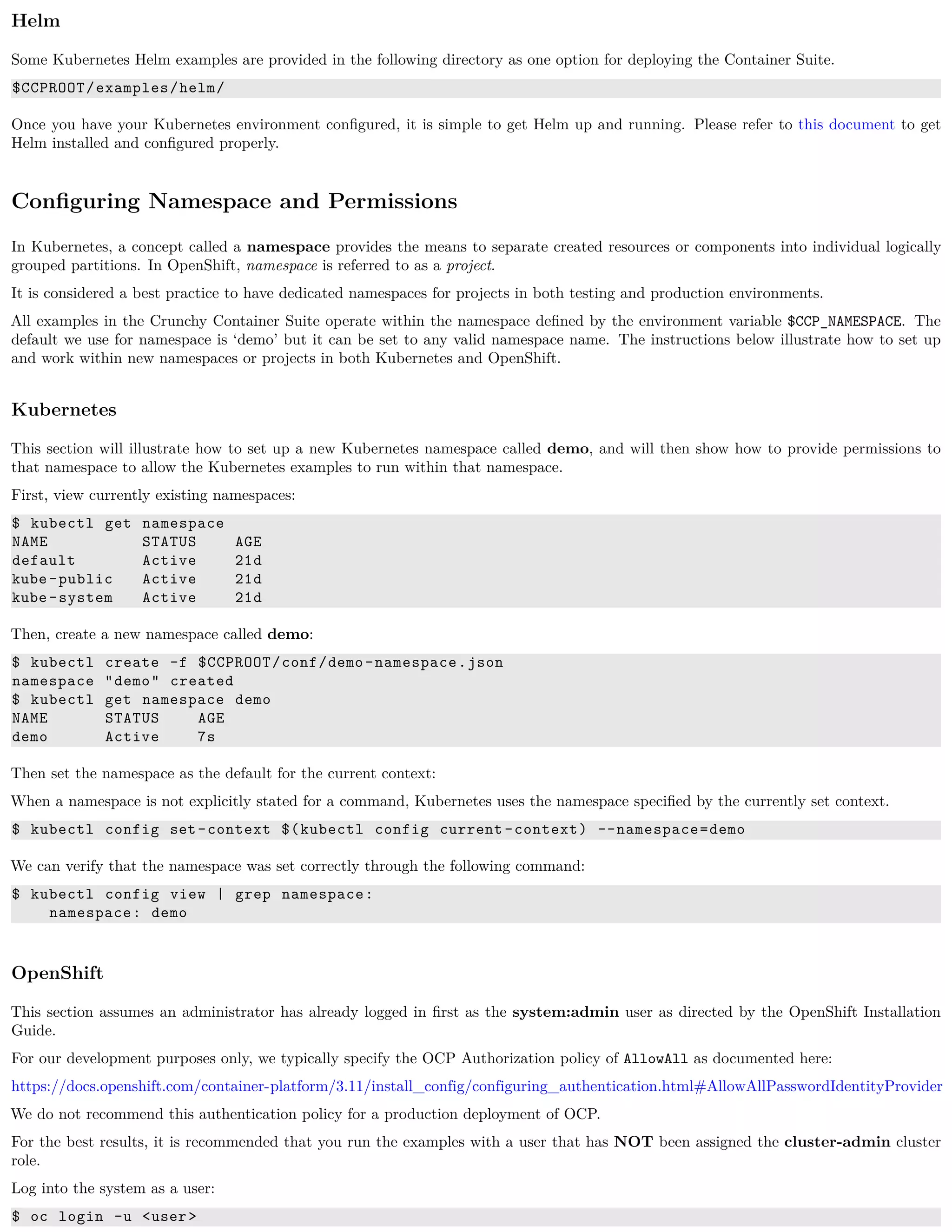 Helm
Some Kubernetes Helm examples are provided in the following directory as one option for deploying the Container Suite.
$CCPROOT/examples/helm/
Once you have your Kubernetes environment conﬁgured, it is simple to get Helm up and running. Please refer to this document to get
Helm installed and conﬁgured properly.
Conﬁguring Namespace and Permissions
In Kubernetes, a concept called a namespace provides the means to separate created resources or components into individual logically
grouped partitions. In OpenShift, namespace is referred to as a project.
It is considered a best practice to have dedicated namespaces for projects in both testing and production environments.
All examples in the Crunchy Container Suite operate within the namespace deﬁned by the environment variable $CCP_NAMESPACE. The
default we use for namespace is ‘demo’ but it can be set to any valid namespace name. The instructions below illustrate how to set up
and work within new namespaces or projects in both Kubernetes and OpenShift.
Kubernetes
This section will illustrate how to set up a new Kubernetes namespace called demo, and will then show how to provide permissions to
that namespace to allow the Kubernetes examples to run within that namespace.
First, view currently existing namespaces:
$ kubectl get namespace
NAME STATUS AGE
default Active 21d
kube-public Active 21d
kube-system Active 21d
Then, create a new namespace called demo:
$ kubectl create -f $CCPROOT/conf/demo-namespace.json
namespace "demo" created
$ kubectl get namespace demo
NAME STATUS AGE
demo Active 7s
Then set the namespace as the default for the current context:
When a namespace is not explicitly stated for a command, Kubernetes uses the namespace speciﬁed by the currently set context.
$ kubectl config set-context $(kubectl config current -context) --namespace=demo
We can verify that the namespace was set correctly through the following command:
$ kubectl config view | grep namespace:
namespace: demo
OpenShift
This section assumes an administrator has already logged in ﬁrst as the system:admin user as directed by the OpenShift Installation
Guide.
For our development purposes only, we typically specify the OCP Authorization policy of AllowAll as documented here:
https://docs.openshift.com/container-platform/3.11/install_config/configuring_authentication.html#AllowAllPasswordIdentityProvider
We do not recommend this authentication policy for a production deployment of OCP.
For the best results, it is recommended that you run the examples with a user that has NOT been assigned the cluster-admin cluster
role.
Log into the system as a user:
$ oc login -u <user>
 