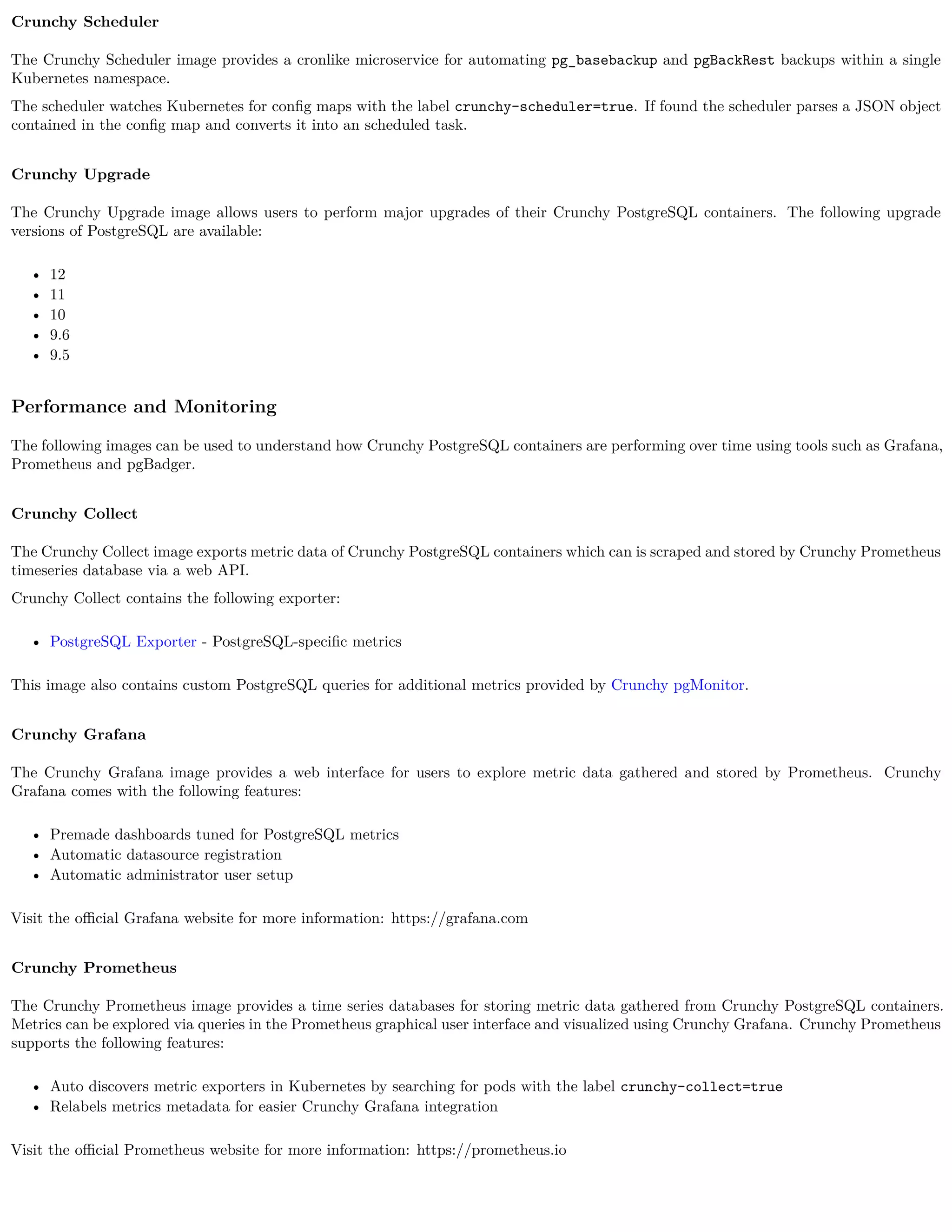Crunchy Scheduler
The Crunchy Scheduler image provides a cronlike microservice for automating pg_basebackup and pgBackRest backups within a single
Kubernetes namespace.
The scheduler watches Kubernetes for conﬁg maps with the label crunchy-scheduler=true. If found the scheduler parses a JSON object
contained in the conﬁg map and converts it into an scheduled task.
Crunchy Upgrade
The Crunchy Upgrade image allows users to perform major upgrades of their Crunchy PostgreSQL containers. The following upgrade
versions of PostgreSQL are available:
• 12
• 11
• 10
• 9.6
• 9.5
Performance and Monitoring
The following images can be used to understand how Crunchy PostgreSQL containers are performing over time using tools such as Grafana,
Prometheus and pgBadger.
Crunchy Collect
The Crunchy Collect image exports metric data of Crunchy PostgreSQL containers which can is scraped and stored by Crunchy Prometheus
timeseries database via a web API.
Crunchy Collect contains the following exporter:
• PostgreSQL Exporter - PostgreSQL-speciﬁc metrics
This image also contains custom PostgreSQL queries for additional metrics provided by Crunchy pgMonitor.
Crunchy Grafana
The Crunchy Grafana image provides a web interface for users to explore metric data gathered and stored by Prometheus. Crunchy
Grafana comes with the following features:
• Premade dashboards tuned for PostgreSQL metrics
• Automatic datasource registration
• Automatic administrator user setup
Visit the oﬃcial Grafana website for more information: https://grafana.com
Crunchy Prometheus
The Crunchy Prometheus image provides a time series databases for storing metric data gathered from Crunchy PostgreSQL containers.
Metrics can be explored via queries in the Prometheus graphical user interface and visualized using Crunchy Grafana. Crunchy Prometheus
supports the following features:
• Auto discovers metric exporters in Kubernetes by searching for pods with the label crunchy-collect=true
• Relabels metrics metadata for easier Crunchy Grafana integration
Visit the oﬃcial Prometheus website for more information: https://prometheus.io
 