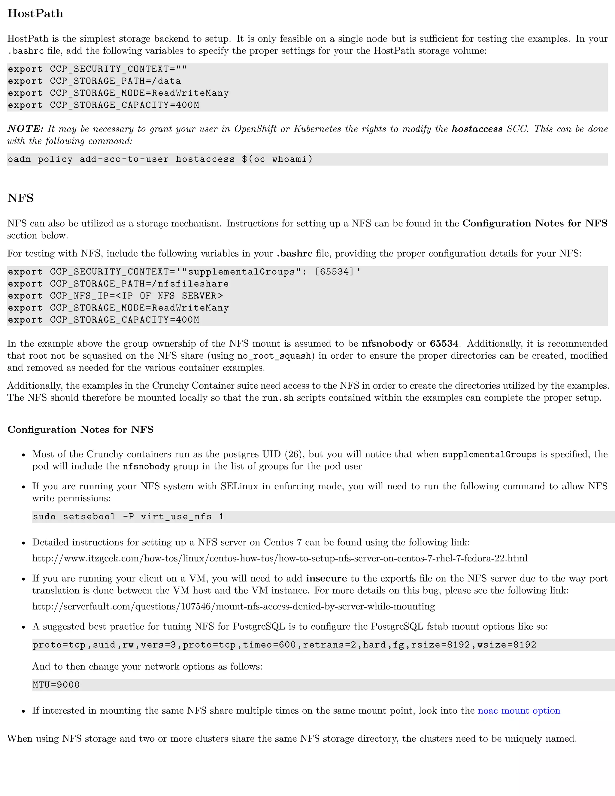 HostPath
HostPath is the simplest storage backend to setup. It is only feasible on a single node but is suﬃcient for testing the examples. In your
.bashrc ﬁle, add the following variables to specify the proper settings for your the HostPath storage volume:
export CCP_SECURITY_CONTEXT=""
export CCP_STORAGE_PATH=/data
export CCP_STORAGE_MODE=ReadWriteMany
export CCP_STORAGE_CAPACITY=400M
NOTE: It may be necessary to grant your user in OpenShift or Kubernetes the rights to modify the hostaccess SCC. This can be done
with the following command:
oadm policy add-scc-to-user hostaccess $(oc whoami)
NFS
NFS can also be utilized as a storage mechanism. Instructions for setting up a NFS can be found in the Conﬁguration Notes for NFS
section below.
For testing with NFS, include the following variables in your .bashrc ﬁle, providing the proper conﬁguration details for your NFS:
export CCP_SECURITY_CONTEXT='"supplementalGroups": [65534]'
export CCP_STORAGE_PATH=/nfsfileshare
export CCP_NFS_IP=<IP OF NFS SERVER>
export CCP_STORAGE_MODE=ReadWriteMany
export CCP_STORAGE_CAPACITY=400M
In the example above the group ownership of the NFS mount is assumed to be nfsnobody or 65534. Additionally, it is recommended
that root not be squashed on the NFS share (using no_root_squash) in order to ensure the proper directories can be created, modiﬁed
and removed as needed for the various container examples.
Additionally, the examples in the Crunchy Container suite need access to the NFS in order to create the directories utilized by the examples.
The NFS should therefore be mounted locally so that the run.sh scripts contained within the examples can complete the proper setup.
Conﬁguration Notes for NFS
• Most of the Crunchy containers run as the postgres UID (26), but you will notice that when supplementalGroups is speciﬁed, the
pod will include the nfsnobody group in the list of groups for the pod user
• If you are running your NFS system with SELinux in enforcing mode, you will need to run the following command to allow NFS
write permissions:
sudo setsebool -P virt_use_nfs 1
• Detailed instructions for setting up a NFS server on Centos 7 can be found using the following link:
http://www.itzgeek.com/how-tos/linux/centos-how-tos/how-to-setup-nfs-server-on-centos-7-rhel-7-fedora-22.html
• If you are running your client on a VM, you will need to add insecure to the exportfs ﬁle on the NFS server due to the way port
translation is done between the VM host and the VM instance. For more details on this bug, please see the following link:
http://serverfault.com/questions/107546/mount-nfs-access-denied-by-server-while-mounting
• A suggested best practice for tuning NFS for PostgreSQL is to conﬁgure the PostgreSQL fstab mount options like so:
proto=tcp,suid,rw,vers=3,proto=tcp,timeo=600,retrans=2,hard,fg,rsize=8192,wsize=8192
And to then change your network options as follows:
MTU=9000
• If interested in mounting the same NFS share multiple times on the same mount point, look into the noac mount option
When using NFS storage and two or more clusters share the same NFS storage directory, the clusters need to be uniquely named.
 