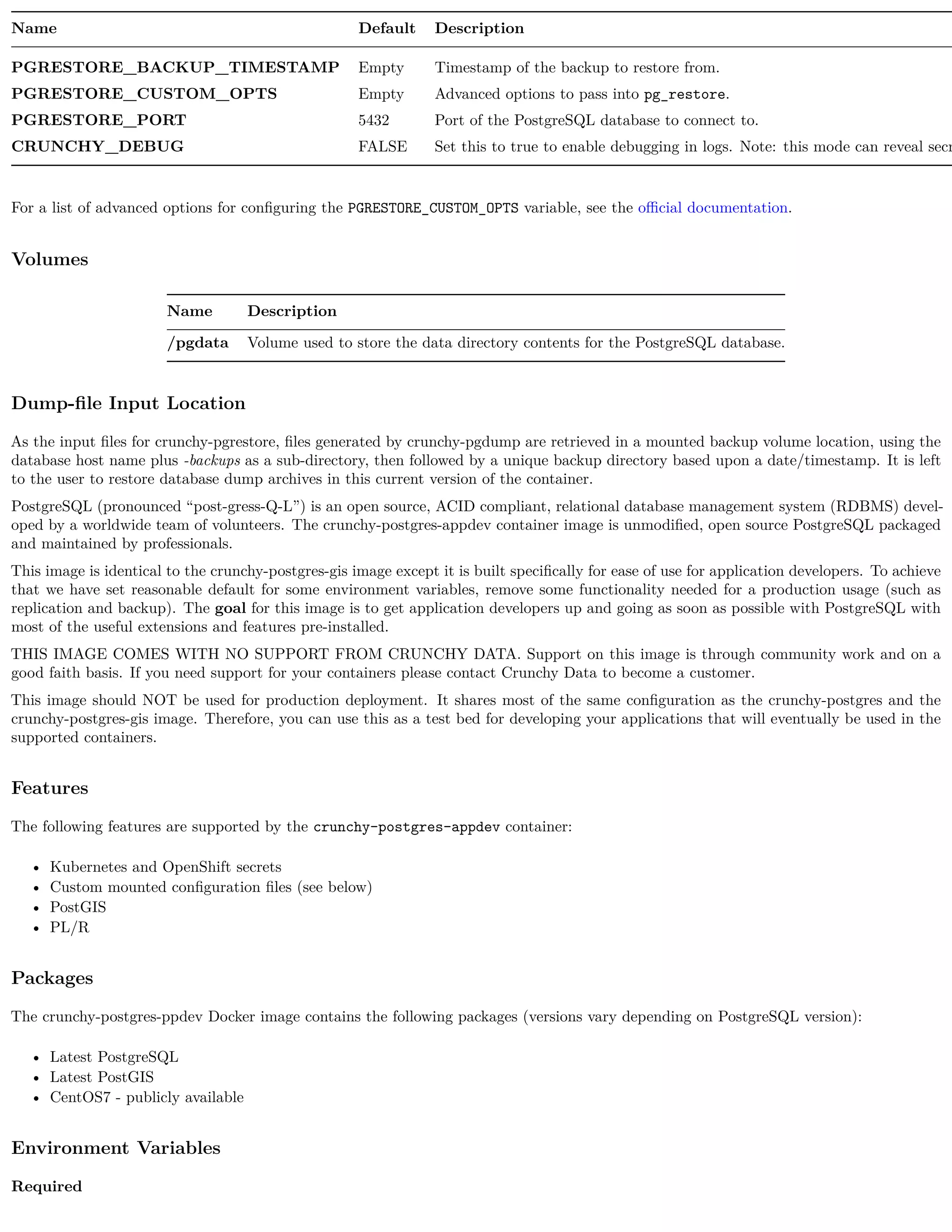 Name Default Description
PGRESTORE_BACKUP_TIMESTAMP Empty Timestamp of the backup to restore from.
PGRESTORE_CUSTOM_OPTS Empty Advanced options to pass into pg_restore.
PGRESTORE_PORT 5432 Port of the PostgreSQL database to connect to.
CRUNCHY_DEBUG FALSE Set this to true to enable debugging in logs. Note: this mode can reveal secr
For a list of advanced options for conﬁguring the PGRESTORE_CUSTOM_OPTS variable, see the oﬃcial documentation.
Volumes
Name Description
/pgdata Volume used to store the data directory contents for the PostgreSQL database.
Dump-ﬁle Input Location
As the input ﬁles for crunchy-pgrestore, ﬁles generated by crunchy-pgdump are retrieved in a mounted backup volume location, using the
database host name plus -backups as a sub-directory, then followed by a unique backup directory based upon a date/timestamp. It is left
to the user to restore database dump archives in this current version of the container.
PostgreSQL (pronounced “post-gress-Q-L”) is an open source, ACID compliant, relational database management system (RDBMS) devel-
oped by a worldwide team of volunteers. The crunchy-postgres-appdev container image is unmodiﬁed, open source PostgreSQL packaged
and maintained by professionals.
This image is identical to the crunchy-postgres-gis image except it is built speciﬁcally for ease of use for application developers. To achieve
that we have set reasonable default for some environment variables, remove some functionality needed for a production usage (such as
replication and backup). The goal for this image is to get application developers up and going as soon as possible with PostgreSQL with
most of the useful extensions and features pre-installed.
THIS IMAGE COMES WITH NO SUPPORT FROM CRUNCHY DATA. Support on this image is through community work and on a
good faith basis. If you need support for your containers please contact Crunchy Data to become a customer.
This image should NOT be used for production deployment. It shares most of the same conﬁguration as the crunchy-postgres and the
crunchy-postgres-gis image. Therefore, you can use this as a test bed for developing your applications that will eventually be used in the
supported containers.
Features
The following features are supported by the crunchy-postgres-appdev container:
• Kubernetes and OpenShift secrets
• Custom mounted conﬁguration ﬁles (see below)
• PostGIS
• PL/R
Packages
The crunchy-postgres-ppdev Docker image contains the following packages (versions vary depending on PostgreSQL version):
• Latest PostgreSQL
• Latest PostGIS
• CentOS7 - publicly available
Environment Variables
Required
 