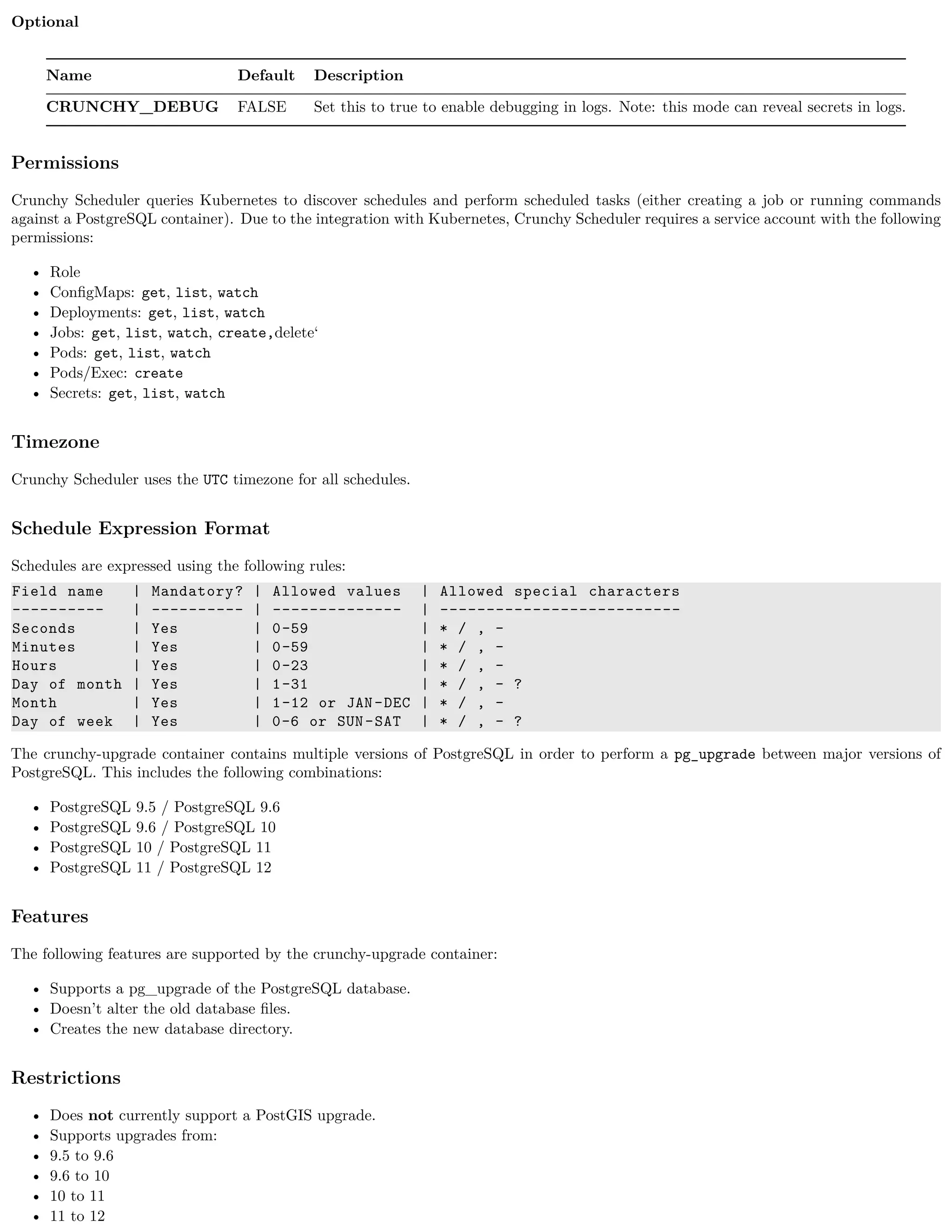 Optional
Name Default Description
CRUNCHY_DEBUG FALSE Set this to true to enable debugging in logs. Note: this mode can reveal secrets in logs.
Permissions
Crunchy Scheduler queries Kubernetes to discover schedules and perform scheduled tasks (either creating a job or running commands
against a PostgreSQL container). Due to the integration with Kubernetes, Crunchy Scheduler requires a service account with the following
permissions:
• Role
• ConﬁgMaps: get, list, watch
• Deployments: get, list, watch
• Jobs: get, list, watch, create,delete‘
• Pods: get, list, watch
• Pods/Exec: create
• Secrets: get, list, watch
Timezone
Crunchy Scheduler uses the UTC timezone for all schedules.
Schedule Expression Format
Schedules are expressed using the following rules:
Field name | Mandatory? | Allowed values | Allowed special characters
---------- | ---------- | -------------- | --------------------------
Seconds | Yes | 0-59 | * / , -
Minutes | Yes | 0-59 | * / , -
Hours | Yes | 0-23 | * / , -
Day of month | Yes | 1-31 | * / , - ?
Month | Yes | 1-12 or JAN-DEC | * / , -
Day of week | Yes | 0-6 or SUN-SAT | * / , - ?
The crunchy-upgrade container contains multiple versions of PostgreSQL in order to perform a pg_upgrade between major versions of
PostgreSQL. This includes the following combinations:
• PostgreSQL 9.5 / PostgreSQL 9.6
• PostgreSQL 9.6 / PostgreSQL 10
• PostgreSQL 10 / PostgreSQL 11
• PostgreSQL 11 / PostgreSQL 12
Features
The following features are supported by the crunchy-upgrade container:
• Supports a pg_upgrade of the PostgreSQL database.
• Doesn’t alter the old database ﬁles.
• Creates the new database directory.
Restrictions
• Does not currently support a PostGIS upgrade.
• Supports upgrades from:
• 9.5 to 9.6
• 9.6 to 10
• 10 to 11
• 11 to 12
 