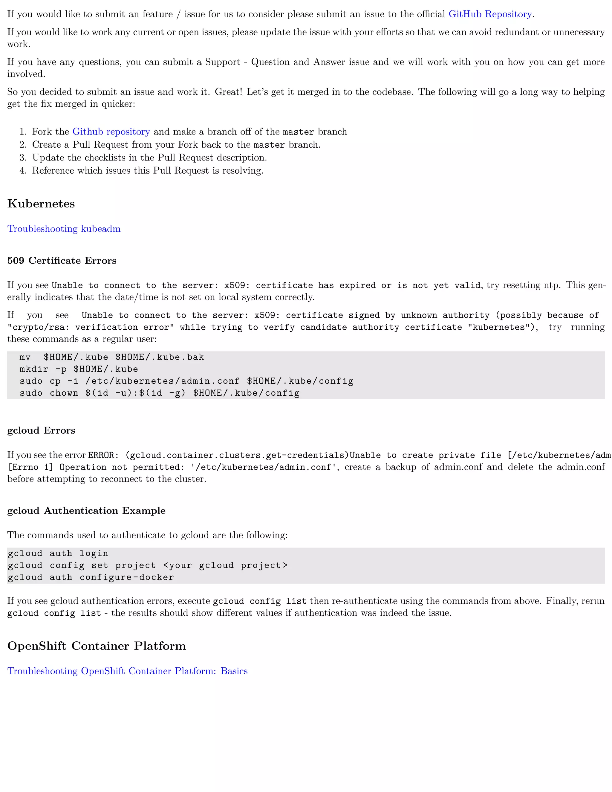 If you would like to submit an feature / issue for us to consider please submit an issue to the oﬃcial GitHub Repository.
If you would like to work any current or open issues, please update the issue with your eﬀorts so that we can avoid redundant or unnecessary
work.
If you have any questions, you can submit a Support - Question and Answer issue and we will work with you on how you can get more
involved.
So you decided to submit an issue and work it. Great! Let’s get it merged in to the codebase. The following will go a long way to helping
get the ﬁx merged in quicker:
1. Fork the Github repository and make a branch oﬀ of the master branch
2. Create a Pull Request from your Fork back to the master branch.
3. Update the checklists in the Pull Request description.
4. Reference which issues this Pull Request is resolving.
Kubernetes
Troubleshooting kubeadm
509 Certiﬁcate Errors
If you see Unable to connect to the server: x509: certificate has expired or is not yet valid, try resetting ntp. This gen-
erally indicates that the date/time is not set on local system correctly.
If you see Unable to connect to the server: x509: certificate signed by unknown authority (possibly because of
"crypto/rsa: verification error" while trying to verify candidate authority certificate "kubernetes"), try running
these commands as a regular user:
mv $HOME/.kube $HOME/.kube.bak
mkdir -p $HOME/.kube
sudo cp -i /etc/kubernetes/admin.conf $HOME/.kube/config
sudo chown $(id -u):$(id -g) $HOME/.kube/config
gcloud Errors
If you see the error ERROR: (gcloud.container.clusters.get-credentials)Unable to create private file [/etc/kubernetes/admi
[Errno 1] Operation not permitted: '/etc/kubernetes/admin.conf', create a backup of admin.conf and delete the admin.conf
before attempting to reconnect to the cluster.
gcloud Authentication Example
The commands used to authenticate to gcloud are the following:
gcloud auth login
gcloud config set project <your gcloud project >
gcloud auth configure -docker
If you see gcloud authentication errors, execute gcloud config list then re-authenticate using the commands from above. Finally, rerun
gcloud config list - the results should show diﬀerent values if authentication was indeed the issue.
OpenShift Container Platform
Troubleshooting OpenShift Container Platform: Basics
 