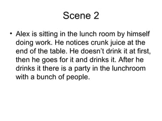 Scene 2 Alex is sitting in the lunch room by himself doing work. He notices crunk juice at the end of the table. He doesn’t drink it at first, then he goes for it and drinks it. After he drinks it there is a party in the lunchroom with a bunch of people. 