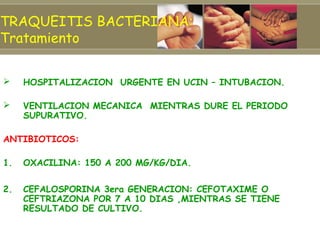 TRAQUEITIS BACTERIANA:
Tratamiento


    HOSPITALIZACION URGENTE EN UCIN – INTUBACION.

    VENTILACION MECANICA MIENTRAS DURE EL PERIODO
     SUPURATIVO.

ANTIBIOTICOS:

1.   OXACILINA: 150 A 200 MG/KG/DIA.

2.   CEFALOSPORINA 3era GENERACION: CEFOTAXIME O
     CEFTRIAZONA POR 7 A 10 DIAS ,MIENTRAS SE TIENE
     RESULTADO DE CULTIVO.
 