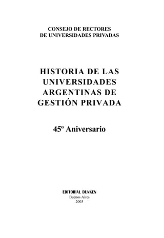 CONSEJO DE RECTORES
DE UNIVERSIDADES PRIVADAS
EDITORIAL DUNKEN
Buenos Aires
2003
HISTORIA DE LAS
UNIVERSIDADES
ARGENTINAS DE
GESTIÓN PRIVADA
45º Aniversario
 