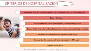 Woods Charles R. (2019). Croup: Clinical features, evaluation, and diagnosis. Uptodate
CRITERIOS DE HOSPITALIZACION
Persistencia de los síntomas después del tratamiento y 4 hrs de observación.
Edad < 6 meses.
Antecedentes de croup severa previa o anomalía estructural
Signos de hipoxia: alteración del sensorio o estado general, palidez y cianosis.
Sospecha de una inadecuada vigilancia domiciliaria
Recurrencia del cuadro dentro de las siguientes 24 horas.
Diagnóstico incierto.
 