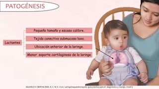 AGUDELO V. BERTHA INES, A. C. M. E. (n.d.). Laringotraqueobronquitis, guía práctica para el diagnóstico y manejo, (nivel I).
PATOGÉNESIS
Lactantes
Pequeño tamaño y escaso calibre.
Tejido conectivo submucoso laxo.
Ubicación anterior de la laringe.
Menor soporte cartilaginoso de la laringe
 