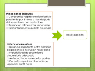 Indicaciones absolutas
Compromiso respiratorio significativo
persistente por 4 horas o más después
del tratamiento con corticoides
Retracción retroesternal importante
Estridor fácilmente audible en reposo
Hospitalización

Indicaciones relativas
Distancia importante entre domicilio
del paciente e institución hospitalaria
Imposibilidad de seguimiento
ambulatorio adecuado
Ansiedad importante de los padres
Consultas repetidas al servicio de
urgencias en 24 horas

 