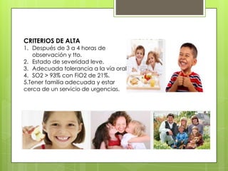 CRITERIOS DE ALTA

1. Después de 3 a 4 horas de
observación y tto.
2. Estado de severidad leve.
3. Adecuada tolerancia a la vía oral.
4. SO2 > 93% con FiO2 de 21%.
5.Tener familia adecuada y estar
cerca de un servicio de urgencias.

 