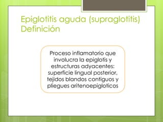 Epiglotitis aguda (supraglotitis)
Definición
Proceso inflamatorio que
involucra la epiglotis y
estructuras adyacentes:
superficie lingual posterior,
tejidos blandos contiguos y
pliegues aritenoepigloticos

 