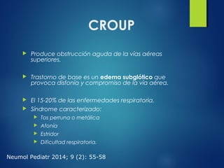 CROUP
 Produce obstrucción aguda de la vías aéreas
superiores.
 Trastorno de base es un edema subglótico que
provoca disfonía y compromiso de la vía aérea.
 El 15-20% de las enfermedades respiratoria.
 Síndrome caracterizado:
 Tos perruna o metálica
 Afonía
 Estridor
 Dificultad respiratoria.
Neumol Pediatr 2014; 9 (2): 55-58
 