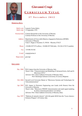 Giovanni Crupi
                    CURRICULUM VITAE
                         27 November 2012

PERSONAL DATA


     Birth’s city   Lamezia Terme (Italy),
     Birth’s day    15 September 1978

    Position held   Contract Researcher at the University of Messina
                    Contract Professor at the University of Messina

        Address     Dipartimento di Fisica della Materia e Ingegneria Elettronica (DFMIE)
                    University of Messina
                    Viale F. Stagno d’Alcontres 31, 98166 – Messina, ITALY

            Phone   +39-090-3977375 (office), +39-090-3977388 (lab), +39-338-3179173 (mobile)

             Fax    +39 090 391382

          E-mail    crupig@unime.it

     Skype name     giocrupi



EDUCATION


      Dec. 2006     Ph.D. degree from the University of Messina, Italy
                    Thesis’s title: “Characterization and Modelling of Advanced GaAs, GaN and Si
                                    Microwave FETs”
                    Advisors: Prof. Alina Caddemi (University of Messina, Italy)
                                Prof. Dominique Schreurs (University of Leuven, Belgium)

       Feb. 2004    Second Level University Master in “Microwave Systems and Technologies for
                    Telecommunications”

       Apr. 2003    M.S. degree in Electronic Engineering cum Laude (with Honors) from the
                    University of Messina
                    Thesis’s title: “Microwave PHEMT characterization and small signal modeling
                                    by direct extraction procedures” (in italian)
                    Advisors: Prof. Alina Caddemi (University of Messina, Italy)

      Aug. 1997     “Diploma di maturità classica” with full grade 60/60 from the “Liceo classico-
                    Ginnasio Pitagora” of Crotone, Italy




                                                                                             1
 
