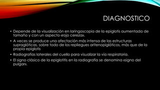 DIAGNOSTICO
• Depende de la visualización en laringoscopia de la epiglotis aumentada de
tamaño y con un aspecto «rojo cereza».
• A veces se produce una afectación más intensa de las estructuras
supraglóticas, sobre todo de los repliegues aritenopiglóticos, más que de la
propia epiglotis
• Radiografías laterales del cuello para visualizar la vía respiratoria.
• El signo clásico de la epiglotitis en la radiografía se denomina «signo del
pulgar».
 