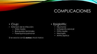 COMPLICACIONES
• Crup:
• Extension de la infección:
• Oido medio
• Bronquiolos terminales
• Parenquima pulmonar
Si se asocia con S. aureus: shock toxico
• Epiglotitis:
• Neumonia
• Linfadenitis cervical
• Otitis media
• Meningitis
• Artritis septica
 