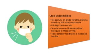 Crup Espasmódico
• Tos perruna en grado variable, disfonía,
estridor y dificultad respiratoria.
• Etiología desconocida.
• Se relaciona con hiperreactividad
bronquial e infección viral.
• Tiene carácter recidivante e incidencia
familiar
 