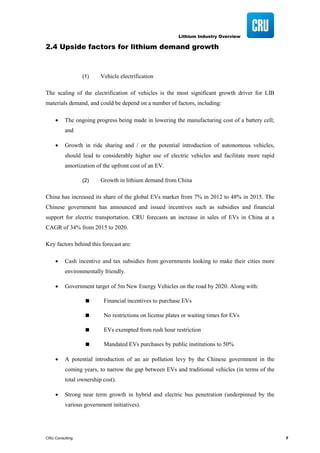 Lithium Industry Overview
CRU Consulting 7
2.4 Upside factors for lithium demand growth
(1) Vehicle electrification
The scaling of the electrification of vehicles is the most significant growth driver for LIB
materials demand, and could be depend on a number of factors, including:
• The ongoing progress being made in lowering the manufacturing cost of a battery cell;
and
• Growth in ride sharing and / or the potential introduction of autonomous vehicles,
should lead to considerably higher use of electric vehicles and facilitate more rapid
amortization of the upfront cost of an EV.
(2) Growth in lithium demand from China
China has increased its share of the global EVs market from 7% in 2012 to 48% in 2015. The
Chinese government has announced and issued incentives such as subsidies and financial
support for electric transportation. CRU forecasts an increase in sales of EVs in China at a
CAGR of 34% from 2015 to 2020.
Key factors behind this forecast are:
• Cash incentive and tax subsidies from governments looking to make their cities more
environmentally friendly.
• Government target of 5m New Energy Vehicles on the road by 2020. Along with:
 Financial incentives to purchase EVs
 No restrictions on license plates or waiting times for EVs
 EVs exempted from rush hour restriction
 Mandated EVs purchases by public institutions to 50%
• A potential introduction of an air pollution levy by the Chinese government in the
coming years, to narrow the gap between EVs and traditional vehicles (in terms of the
total ownership cost).
• Strong near term growth in hybrid and electric bus penetration (underpinned by the
various government initiatives).
 