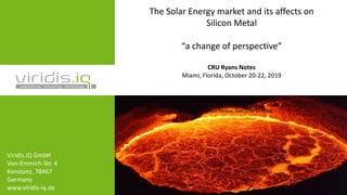 The Solar Energy market and its affects on
Silicon Metal
“a change of perspective”
CRU Ryans Notes
Miami, Florida, October 20-22, 2019
Dipl Eng. Lou Parous, Executive Director
Viridis.iQ GmbH
Von-Emmich-Str. 4
Konstanz, 78467
Germany
www.viridis-iq.de
 