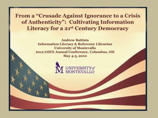 From a “Crusade Against Ignorance to a Crisis
  of Authenticity”: Cultivating Information
    Literacy for a 21st Century Democracy

                     Andrew Battista
        Information Literacy & Reference Librarian
                 University of Montevallo
       2012 LOEX Annual Conference, Columbus, OH
                      May 4-5, 2010
 