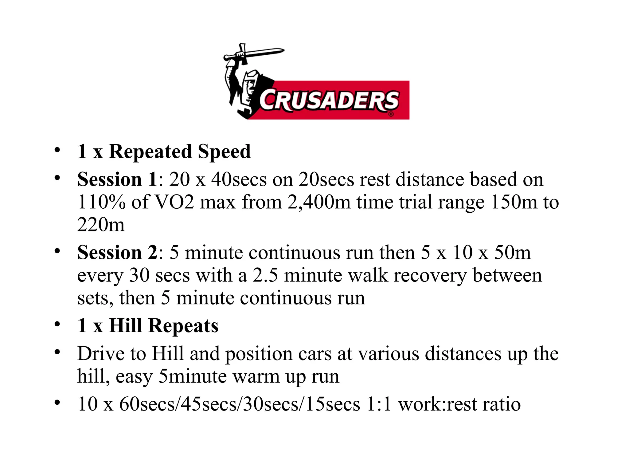 1 x Repeated Speed Session 1 : 20 x 40secs on 20secs rest distance based on 110% of VO2 max from 2,400m time trial range 150m to 220m Session 2 : 5 minute continuous run then 5 x 10 x 50m every 30 secs with a 2.5 minute walk recovery between sets, then 5 minute continuous run 1 x Hill Repeats Drive to Hill and position cars at various distances up the hill, easy 5minute warm up run 10 x 60secs/45secs/30secs/15secs 1:1 work:rest ratio 