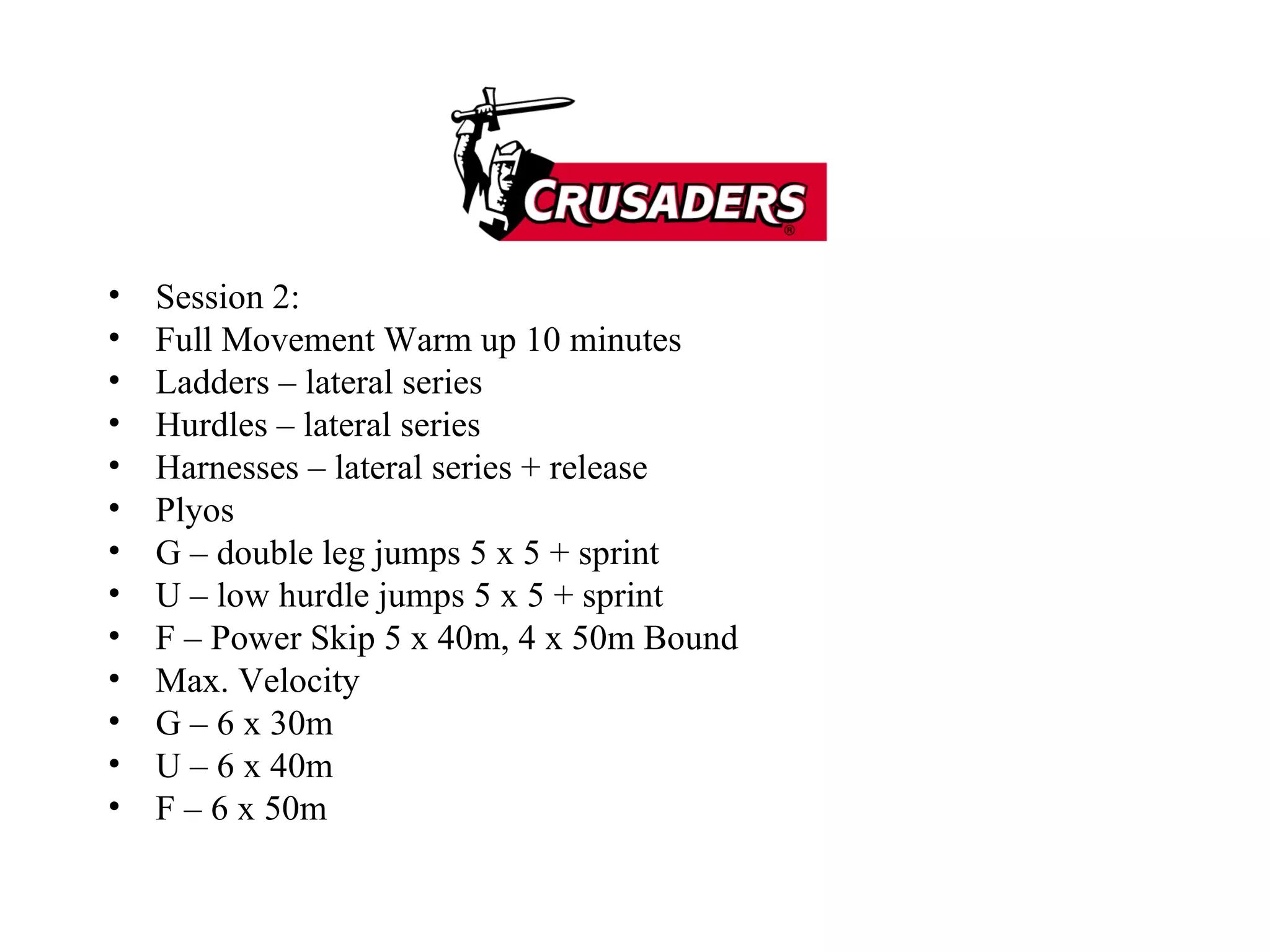 Session 2: Full Movement Warm up 10 minutes Ladders – lateral series Hurdles – lateral series Harnesses – lateral series + release Plyos G – double leg jumps 5 x 5 + sprint U – low hurdle jumps 5 x 5 + sprint F – Power Skip 5 x 40m, 4 x 50m Bound Max. Velocity G – 6 x 30m U – 6 x 40m F – 6 x 50m 