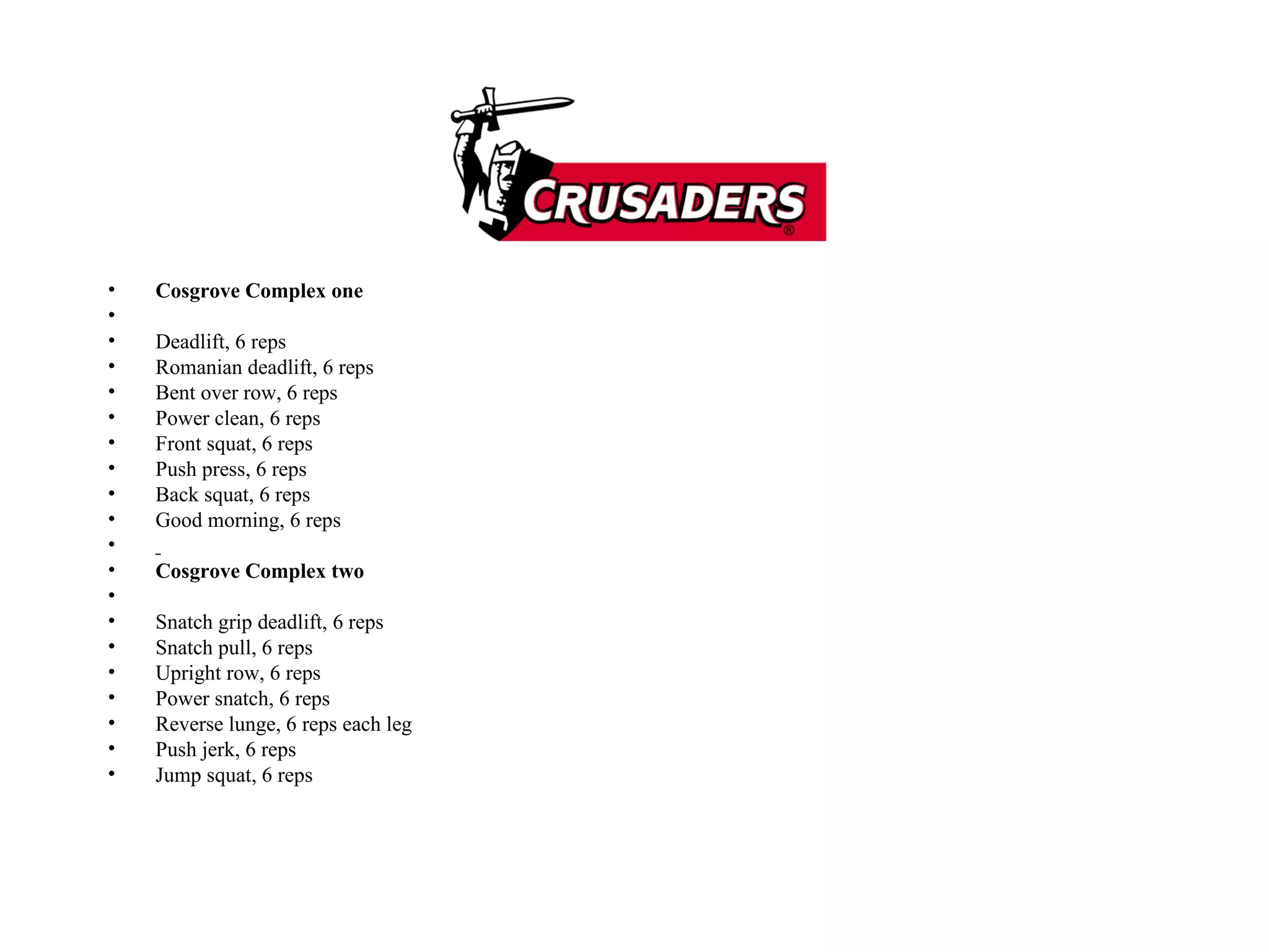 Cosgrove Complex one   Deadlift, 6 reps  Romanian deadlift, 6 reps  Bent over row, 6 reps  Power clean, 6 reps  Front squat, 6 reps  Push press, 6 reps  Back squat, 6 reps  Good morning, 6 reps    Cosgrove Complex two   Snatch grip deadlift, 6 reps  Snatch pull, 6 reps  Upright row, 6 reps  Power snatch, 6 reps  Reverse lunge, 6 reps each leg  Push jerk, 6 reps  Jump squat, 6 reps  