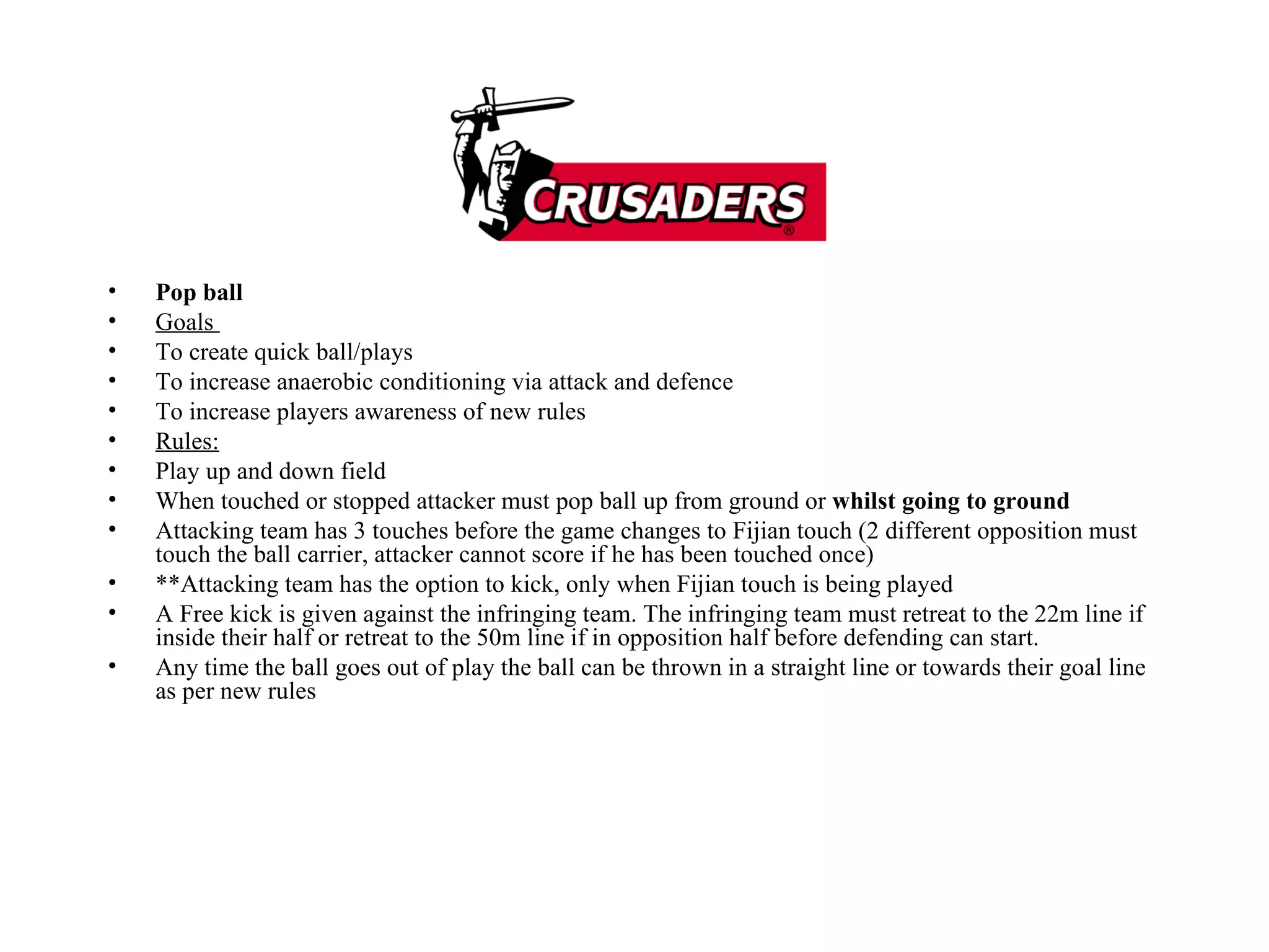 Pop ball  Goals  To create quick ball/plays  To increase anaerobic conditioning via attack and defence  To increase players awareness of new rules  Rules: Play up and down field  When touched or stopped attacker must pop ball up from ground or  whilst going to ground   Attacking team has 3 touches before the game changes to Fijian touch (2 different opposition must touch the ball carrier, attacker cannot score if he has been touched once) **Attacking team has the option to kick, only when Fijian touch is being played A Free kick is given against the infringing team. The infringing team must retreat to the 22m line if inside their half or retreat to the 50m line if in opposition half before defending can start.  Any time the ball goes out of play the ball can be thrown in a straight line or towards their goal line as per new rules  