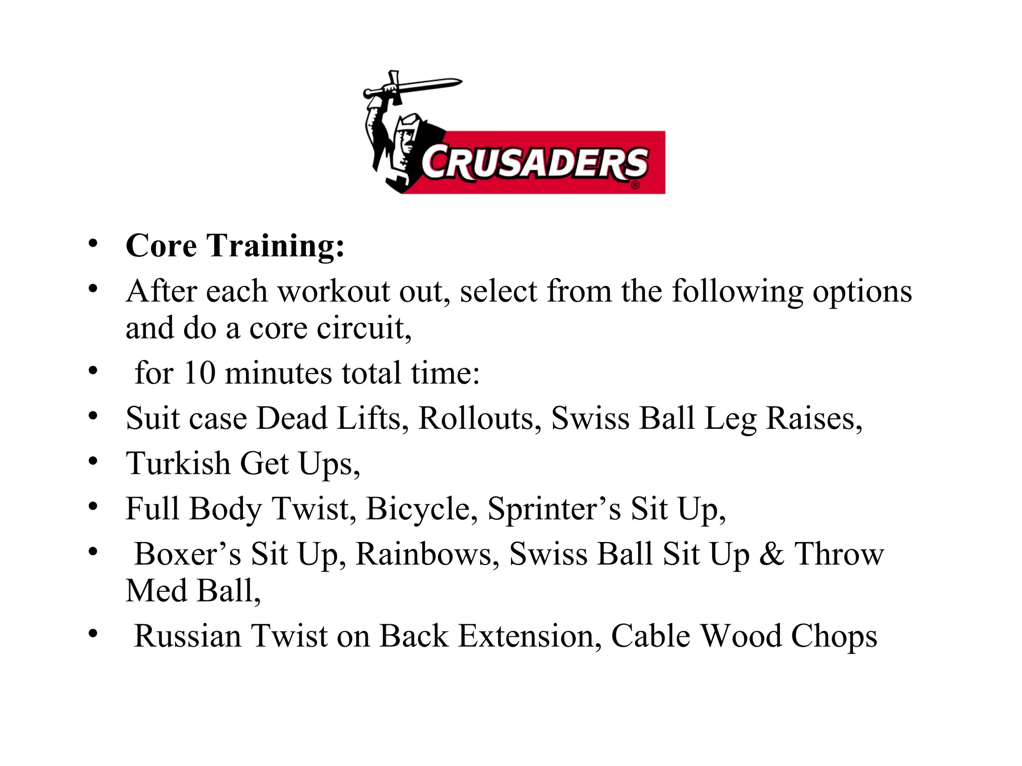Core Training: After each workout out, select from the following options and do a core circuit, for 10 minutes total time: Suit case Dead Lifts, Rollouts, Swiss Ball Leg Raises,  Turkish Get Ups,  Full Body Twist, Bicycle, Sprinter’s Sit Up, Boxer’s Sit Up, Rainbows, Swiss Ball Sit Up & Throw Med Ball, Russian Twist on Back Extension, Cable Wood Chops 