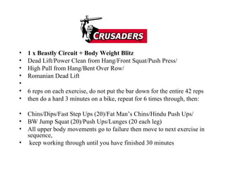 1 x Beastly Circuit + Body Weight Blitz Dead Lift/Power Clean from Hang/Front Squat/Push Press/ High Pull from Hang/Bent Over Row/ Romanian Dead Lift 6 reps on each exercise, do not put the bar down for the entire 42 reps then do a hard 3 minutes on a bike, repeat for 6 times through, then: Chins/Dips/Fast Step Ups (20)/Fat Man’s Chins/Hindu Push Ups/ BW Jump Squat (20)/Push Ups/Lunges (20 each leg) All upper body movements go to failure then move to next exercise in sequence, keep working through until you have finished 30 minutes 