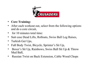 Core Training: After each workout out, select from the following options and do a core circuit, for 10 minutes total time: Suit case Dead Lifts, Rollouts, Swiss Ball Leg Raises,  Turkish Get Ups,  Full Body Twist, Bicycle, Sprinter’s Sit Up, Boxer’s Sit Up, Rainbows, Swiss Ball Sit Up & Throw Med Ball, Russian Twist on Back Extension, Cable Wood Chops 