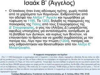 Ισαάκ Β’ (Άγγελος) Ο Ισαάκιος ήταν ένας αδύναμος ηγέτης, χωρίς πολλά από τα χαρίσματα των Κομνηνών. Εκθρονίστηκε από τον αδελφό του  Αλέξιο Γ' Άγγελο  και τιμωρήθηκε με τύφλωση το  1195 . Το  1203 , δηλαδή τις παραμονές της πολιορκίας της  Πόλης  από τους Σταυροφόρους της  Δ' Σταυροφορίας , ο γιος του (Αλέξιος Δ’) μοιράζοντας αφειδώς υποσχέσεις για ανταλλάγματα, κατόρθωσε με τη βοήθεια των Δυτικών, και κυρίως των Βενετών, να επανακτήσει το θρόνο και να χρισθεί συμβασιλέας με τον πατέρα του. Λίγο πριν την πτώση ( 1204 ), πατέρας και γιός εκθρονίστηκαν και θανατώθηκαν από τον  Αλέξιο Ε'  Μούρτζουφλο . 