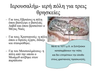 Για τους Εβραίους-η πόλη όπου βασίλεψε ο βασιλιάς Δαβίδ και όπου βρισκόταν ο Μέγας Ναός Για τους Χριστιανούς- η πόλη όπου ο Ιησούς έζησε, δίδαξε και σταυρώθηκε.   Για του Μουσουλμάνους- η πόλη από την οποία ο Μωάμεθ ανέβηκε στον παράδεισο Ιερουσαλήμ- ιερή πόλη για τρεις θρησκείες Μετά το 1071 μ.Χ. οι Σελτζούκοι  καταλαμβάνουν την πόλη  και δεν επιτρέπουν την είσοδο  στους χριστιανούς προσκυνητές. 