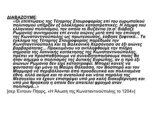 ΔΙΑΒΑΖΟΥΜΕ :  « Οι επιπτώσεις της Τέταρτης Σταυροφορίας επί του ευρωπαϊκού πολιτισμού υπήρξαν εξ ολοκλήρου καταστρεπτικές. Η λάμψη του ελληνικού πολιτισμού, την οποία το Βυζάντιο (σ.σ: διάβαζε Ρωμανία) συντηρούσε επί εννέα αιώνες μετά από την επιλογή της Κωνσταντινούπολης ως πρωτεύουσας, έσβησε ξαφνικά... Το έγκλημα της Τέταρτης Σταυροφορίας παρέδωσε την Κωνσταντινούπολη και τη Βαλκανική Χερσόνησο σε έξι αιώνες βαρβαρότητας... Προκειμένου να αντιληφθούμε την πλήρη σημασία της λατινικής κατάκτησης της Κωνσταντινούπολης, πρέπει να προσπαθήσουμε να συνειδητοποιήσουμε ποιος θα ήταν σήμερα ο πολιτισμός της Δυτικής Ευρώπης, αν η προ έξι αιώνων Ρωμανία δεν είχε καταστραφεί. Μπορεί κανείς να φανταστεί όχι μόνο τη Μαύρη Θάλασσα, τον Βόσπορο και τον Μαρμαρά να περιβάλλονται από προοδευτικά και πολιτισμένα έθνη. αλλά ακόμα και τα ανατολικά και νότια παράλια της Μεσογείου να έχουν επιστρέψει υπό μια καλή διακυβέρνηση και υπό μια θρησκεία η οποία δεν αποτελεί φραγμό στον πολιτισμό... »  [σερ Έντουιν Πήαρς, «Η Άλωση της Κωνσταντινούπολης το 1204»]  