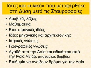 Ιδέες και «υλικό» που μεταφέρθηκε στη Δύση μετά τις Σταυροφορίες Αραβικές λέξεις Μαθηματικά Επιστημονικές ιδέες Ιδέες μηχανικής και αρχιτεκτονικής Ιατρικές γνώσεις Γεωγραφικές γνώσεις Αγαθά από την Ασία και ειδικότερα από την Ινδία: Μετάξι, μπαχαρικά, βαμβάκι   Επιθυμία να ανοίξουν δρόμοι για την Ασία 