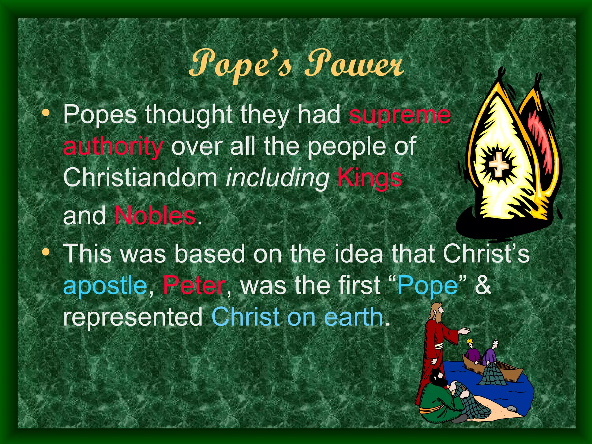 Pope’s Power Popes thought they had  supreme authority  over all the people of Christiandom  including   Kings   and  Nobles .  This was based on the idea that Christ’s  apostle ,  Peter , was the first “ Pope ” & represented  Christ on earth . 