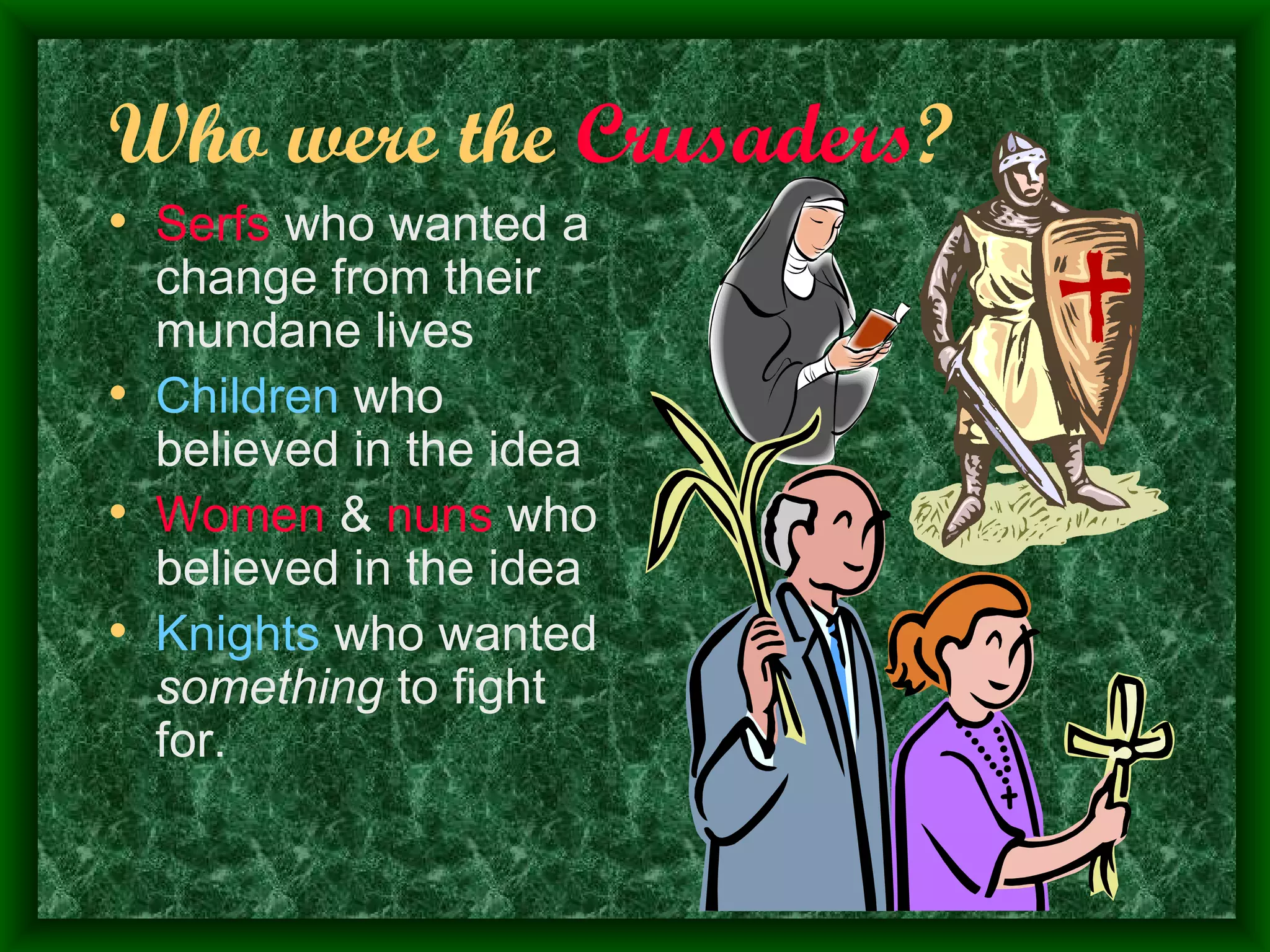 Who were the  Crusaders ? Serfs  who wanted a change from their mundane lives Children  who believed in the idea Women  &  nuns  who believed in the idea Knights  who wanted  something  to fight for. 